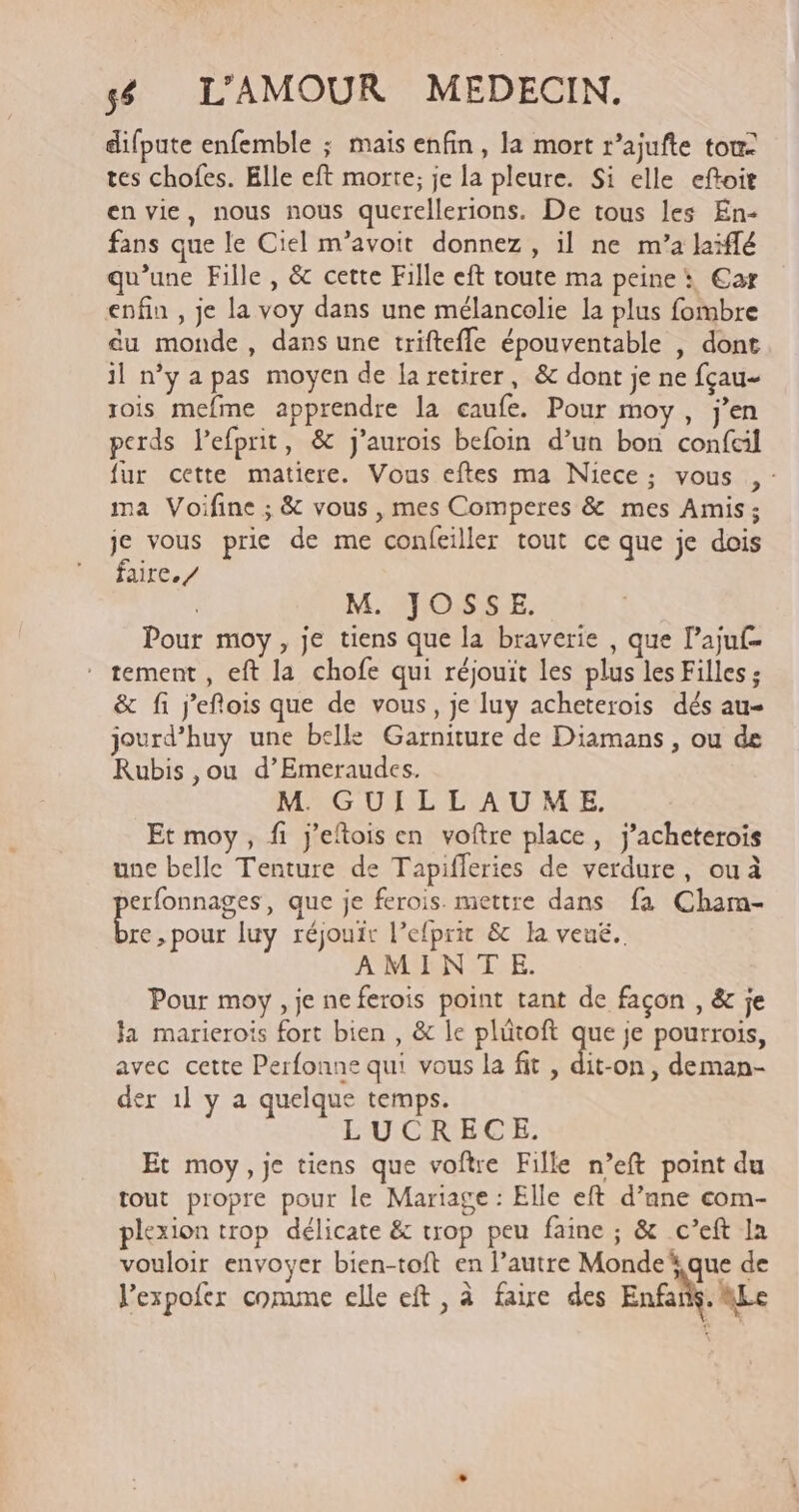 difpute enfemble ; mais enfin, la mort r’ajufte tou- tes chofes. Elle eft morte; je la pleure. Si elle eftoit en vie, nous nous querellerions. De tous les En- fans que le Ciel m’avoit donnez, il ne m’a laiflé qu’une Fille, &amp; cette Fille eft toute ma peine: €ar enfin , je la voy dans une mélancolie la plus fombre du monde, dans une triftefle épouventable | dont il n’y a pas moyen de la retirer, &amp; dont je ne fçau- rois mefme apprendre la caufe. Pour moy, jen perds lefprit, &amp; j’aurois befoin d’un bon confcil fur cette matiere. Vous eftes ma Niece; vous , : ma Voifine ; &amp; vous , mes Comperes &amp; mes Amis; je vous prie de me confeiller tout ce que je dois faire. / | M. JOSSE. Pour moy, je tiens que la braverie , que l’ajuf- * tement, eft la chofe qui réjouit les plus les Filles; &amp; fi jeflois que de vous, je luy acheterois dés au- jourd’huy une belle Garniture de Diamans , ou de Rubis ,ou d’Emeraudes. M. GUILLAUME. Et moy, fi j’eftois en voftre place, j’acheterois une belle Tenture de Tapifleries de verdure, ouà PRES que je ferois. mettre dans fa Cham- re, pour luy réjouir l’efprit &amp; la veué. AMINTE. Pour moy , je ne ferois point tant de façon , &amp; je Ja marierois fort bien , &amp; le plütoft ge je pourrois, avec cette Perfonne qui vous la fit , dit-on, deman- der 1] y a quelque temps. RE LUCRECE. Et moy, je tiens que voftre Fille n’eft point du tout propre pour le Mariage : Elle eft d’ane com- plexion trop délicate &amp; trop peu faine ; &amp; c’eft la vouloir envoyer bien-toft en l’autre Monde que de l'expofer conmune elle eft, à faire des Enfai. Le