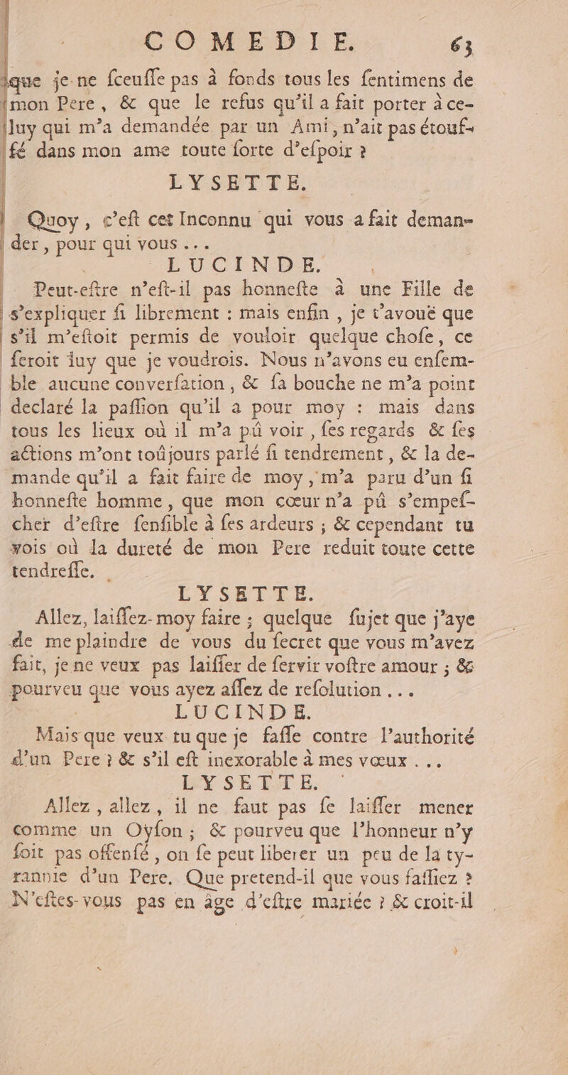 que je ne fceufle pas à fonds tous les fentimens de {mon Pere, &amp; que le refus qu’il a fait porter à ce- {luy qui m’a demandée par un Ami, nait pas étouf= fé dans mon ame toute forte d’efpoir ? EL Y-SEÉTTE, Quoy, c’eft cet Inconnu qui vous a fait deman- der , pour qui vous ... | | PUOLNDE. | Peut-eftre n’eft-il pas honnefte à une Fille de | s’expliquer fi librement : mais enfin , je t’avouë que | s’il m’efoit permis de vouloir quelque chofe, ce feroit iuy que je voudroïs. Nous n’avons eu enfem- ble aucune converfation , &amp; fa bouche ne m’a point declaré la pañlion qu'il à pour moy : mais dans tous les lieux où 1l m’a pû voir, fes regards &amp;c fes aétions m'ont toûjours parlé fi tendrement , &amp; la de- mande qu’il a fait faire de moy, m’a paru d’un fi honnefte homme, que mon cœur n’a pû s’empef- cher d’eftre fenfible à fes ardeurs ; &amp; cependant tu yois où la dureté de mon Pere reduit toute cette tendrefle, | LYSETTE. Allez, laiffez-moy faire : quelque fujet que j’aye de meplaindre de vous du fecret que vous m'avez fait, je ne veux pas laifier de fervir voftre amour ; &amp; pourveu que vous ayez aflez de refolution LUCINDE. Mais que veux tu que je fafle contre l’authorité d'un Pere ? &amp; s’il eft inexorable à mes vœux . | LY SE ÊTE, Allez , allez, il ne faut pas fe laifler mener comme un Oÿfon; &amp; pourveu que l’honneur n’y foit pas offenfé , on fe peut liberer un peu de la ty- rannie d’un Pere, Que pretend-il que vous fafliez ? N'eftes-vous pas en âge d’eftre mariée ? &amp; croit-il L,