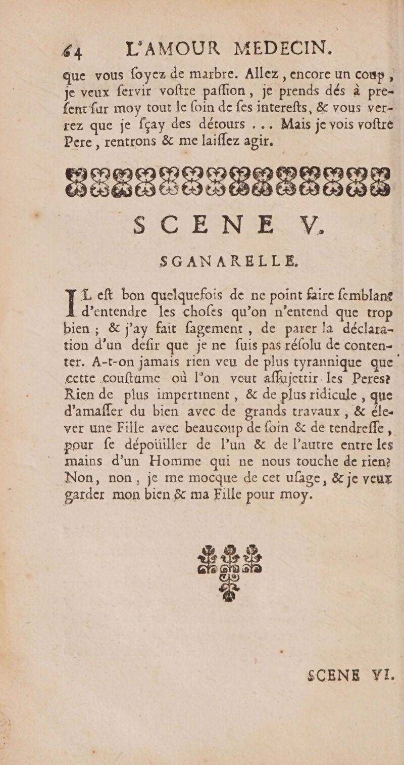 que vous foyez de marbre. Allez, encore un couy, je veux fervir voftre paffion, je prends dés à pre- {ent fur moy tout le foin de fes interefts, &amp; vous ver- rez que je fçay des détours ... Maïs je vois voftre Pere, rentrons &amp; me laiflez agir. SÉ08C00P000 0% SIC ENELW. SGANARELLE, F eft bon quelquefois de ne point faire femblan£ d’entendre Îes chofes qu’on n'entend que trop bien ; &amp; j'ay fait fagement , de parer la déclara- tion d’un defir que je ne fuis pas réfolu de conten- ter. A-t-on jamais rien veu de plus tyrannique que cette couftume où l’on veut affujettir les Perese Rien de plus impertinent , &amp; de plus ridicule , que d’amafler du bien avec de grands travaux , &amp; éle- ver une Fille avec beaucoup de foin &amp; de tendreffe, pour fe dépoiller de l’un &amp; de l’autre entre les mains d’un Homme qui ne nous touche de rien? Non, non, je me mocque de cet ufage, &amp; je veux garder mon bien &amp; ma Fille pour moy. &amp; SCENE VI.