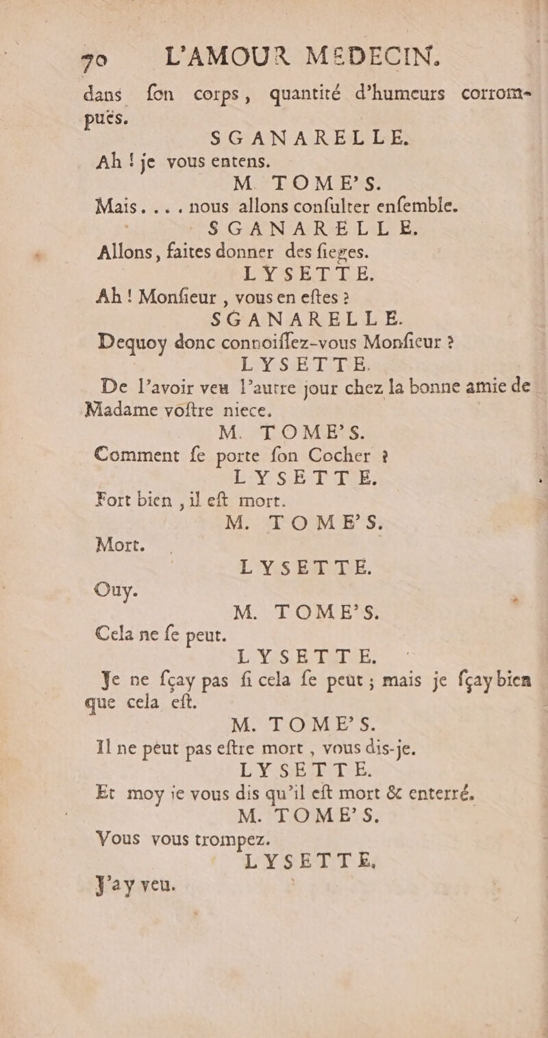 dans fon corps, quantité d’humeurs corrom- puss. SGANARELLE. Ah!je vous entens. M TOM ES. Mais. ... nous allons confulter enfemble. : SGANAREL LE. Allons, faites donner des fieges. EVSETERE: Ah ! Monfieur , vous en eftes : SGANAREL LE. Dequoy donc connoiffez-vous Monfieur 2 L'XSE TI E: De l'avoir veu l’autre jour chez la bonne amie de Madame voftre niece. M. TOMES. Comment fe porte fon Cocher ? IV SET AE Fort bien ,ileft mort. M TOMEFS. Mort. L'YSEATTE. Ouy. F M. TOME’S. Cela ne fe peut. LIVES RSI RE. Ye ne fçay pas fi cela fe peut ; mais je fçay bien que cela ef. M. TOMES. Il ne peut pas eftre mort , vous dis-je. LYSETMTE. Et moy ie vous dis qu’il eft mort &amp; enterré, M. TOMES. Vous vous trompez. LYSETTE. Jay veu. G