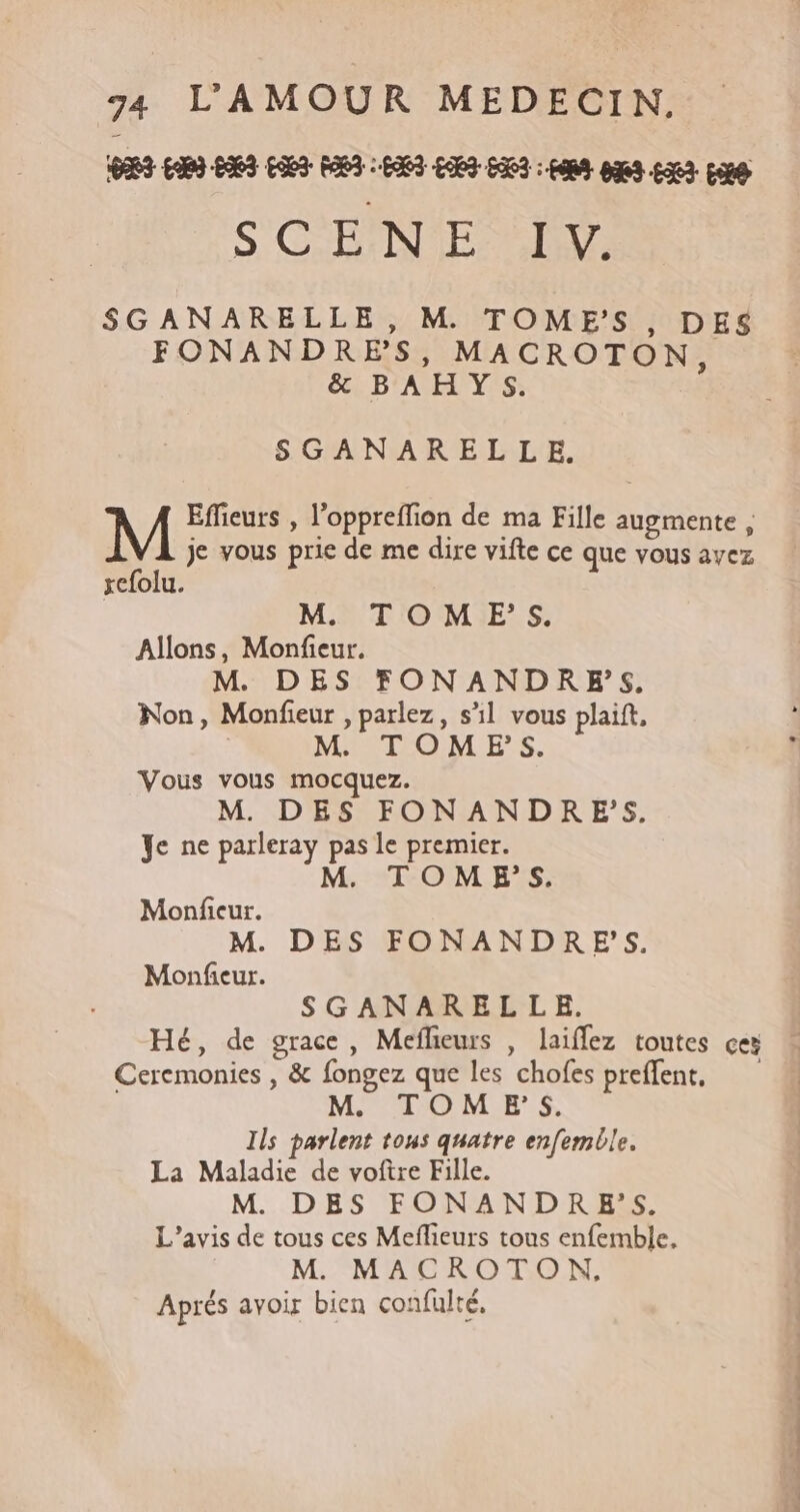 S, CF NVIE 27 SGANARELLE, M TOME'S, DES FONANDRES, MACROTON, &amp; BAHYS. SGANARELLE. Effieurs , l'oppreffion de ma Fille augmente , je vous prie de me dire vifte ce que vous ayez xefolu. M TOM ES. Allons, Monfieur. M DES FONANDR ES. Non, Monfieur , parlez, sl vous plaift, M TOM_ESs. Vous vous mocquez. M. DES FONANDRES. Ye ne parleray pas le premier. M. TOME’S. Monficur. M. DES FONANDRES. Monfieur. SGANARELLE,. Hé, de grace, Meflieurs , laiffez toutes ces Ceremonies , &amp; fongez que les chofes preflent, TOM ES. Ils parlent tous quatre enfemble. La Maladie de voftre Fille. M. DES FONANDR ES. L'avis de tous ces Meflieurs tous enfemble, M. MACROTON, Aprés avoir bien confulté, bien