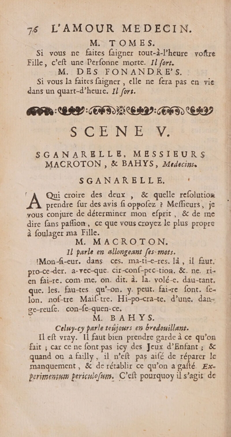 M. TOMES. Si vous ne faites faigner tout-à-l’heure voftre Fille, c’eft une Perfonne morte. Il fort. M. DES FONANDR ES. . Si vous la faites faigner , elle ne fera pas en vie dans un quart-d’heure. 1/ fors. SACRÉ NOTA SGANARELLE, MESSIEURS MACROTON , &amp; BAHYS, Medecinse SGANARELLE. . l Qui croire des deux , &amp; quelle refolution _prendre fur des avis fi oppofez ? Meflieurs, je vous conjure de déterminer mon efprit, &amp; de me dire fans pafion, ce que vous croyez le plus propre à foulager ma Fille. M. MACROTON. 1l parle en allongeant [es-mots. IMon-fi-eur. dans ces. ma-ti-e-res. [à , il faut. pro-ce-der. a-vec-que. cir-conf-pec-tion. &amp;. ne. ris en fai-re. com. me, on. dit. à. la. volé-e. dau-tant, que. les. fau-tes qu’-on. y. peut. fai-re font. fe- lon. nof-tre Maif-tre. Hi-po-cra-te. d’une. dan- ge-reufe. con-fe-quen-ce. + M. BAHYS. Celuy-cy parle toujours en bredouillant. Il eft vray. Il faut bien prendre garde à ce qu’on fait ; car ce ne font pas icy des Jeux d’Enfant; &amp; quand on a failly, il n’eft pas aifé de réparer le manquement , &amp; de rétablir ce qu’on a gafté. Ex- perimentum periculofnm. C’eft pourquoy il s’agit de