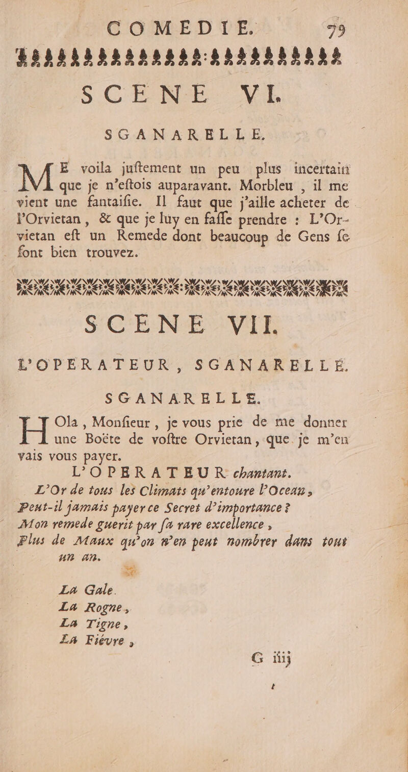 HORRÉSRRARRARNARSRSNNRES SCENE: VE SGANARELLE, | E voila juftement un peu plus incertain Ë que je n’eftois auparavant. Morbleu , il me vient une fantaifie. Il faut que j’aille acheter de VPOrvietan, &amp; que je luy en fafle prendre : L’Or- vietan eft un Remede dont beaucoup de Gens fe . font bien trouvez. AL AU AL TAN. ZA DA N \W/ \W, NA à \w NL ZAN, ZX ZX \W/. AW MOTO RIGOLO LC MOTO NON VERTE SCENE VAT E L'OPERATEUR, SGANARELLE. SGANARELLE. H Ola , Monfieur , je vous prie de me donner une Boëte de voftre Orvietan , que. je m'en vais vous payer. L'OPERATEUR chantant. L’Or de tous les Climats qn’entoure l'Oceax, Pent-il jamais payer ce Secret d’importance ? Mon remede guerit par fa rare excellence , Plus de Maux qu'on #en peut nombrer dans tout ur an. # La Gale. La Rogne, La Tigne, La Fiévre , G üij