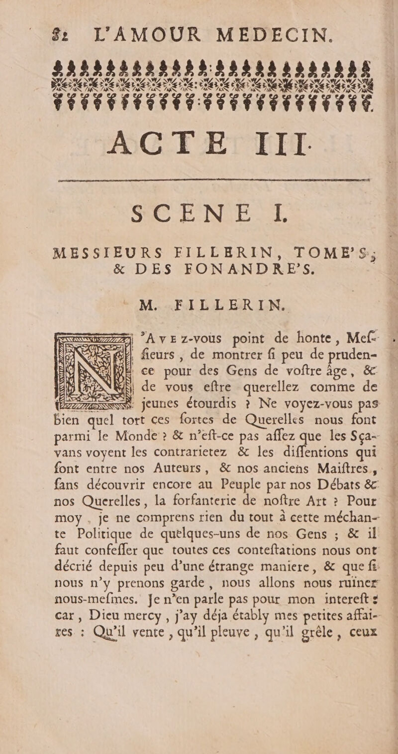 SAS ENST MESSIEURS FILLERIN, TOME’S; &amp; DES FONANDRES. | M. FILLERIN. + 7j Avez-vous point de honte, Mef- @E ficurs , de montrer fi peu de pruden- ce pour des Gens de voftre âge, &amp; N'GR, de vous eftre querellez comme de ÉZLSSS, jeunes étourdis ? Ne voyez-vous pas bien quel tort ces fortes de Querelles nous font parmi le Monde ? &amp; n’eft-ce pas aflez que les Sça- vans voyent les contrarietez &amp; les diffentions qui font entre nos Auteurs, &amp; nos anciens Maïftres, fans découvrir encore au Peuple par nos Débats &amp; nos Querelles, la forfanterie de noftre Art ? Pour moy , je ne comprens rien du tout à cette méchan- te Politique de quelques-uns de nos Gens ; &amp; il faut confeffer que toutes ces conteftations nous ont décrié depuis peu d’une étrange maniere, &amp; que fi: nous n’y prenons garde, nous allons nous ruiner nous-mefmes. Je n’en parle pas pour mon intereft : car, Dieu mercy, j’ay déja étably mes petites affai- res : Qu'il vente, qu’il pleuve , qu'il grêle, ceux