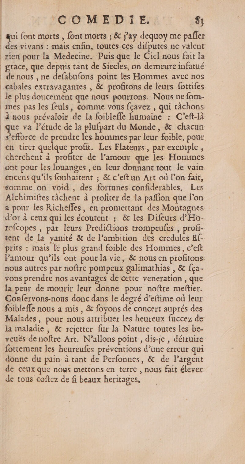 | qui font morts , font morts ; &amp; j’ay dequoy me pañler | des vivans : mais enfin, toutes ces difputes ne valent | rien pour la Medecine. Puis que le Ciel nous fait la | grace, que depuis tant de Siecles, on demeure infatué | de nous , ne defabufons point les Hommes avec nos | gabales extravagantes , &amp; profitons de leurs fottifes le plus doucement que nous pourrons. Nous ne fom- | mes pas les feuls, comme vous fçavez , qui râchons à nous prévaloir de la foiblefle humaine : C’eft-là que va l'étude de la plufpart du Monde, &amp; chacun s'efforce de prendre les hommes par leur foible, pour en tirer quelque profit. Les Flateurs, par exemple, cherchent à profiter de l'amour que les Hommes ont pour les louanges ,en leur donnant tout le vain encens qu’ils fouhaitent ; &amp; c’eftun Art où l’on fait, somme on void , des fortunes confiderables. Les Alchimiftes tâchent à profiter de la paflion que l'on 2 pour les Richefles, en promettant des Montagnes. d’or à ceux qui les écoutent ; &amp;c les Difeurs d’Ho- rofcopes , par leurs Prediétions trompeufes , profi- tent de la vanité &amp; de l'ambition des credules Ef- prits : mais le plus grand foible des Hommes, c’eft Pamour qu’ils ont pour la vie, &amp; nous en profitons: nous autres par noftre pompeux galimathias , &amp; fça- vons prendre nos avantages de cette veneration , que la peur de mourir leur donne pour noftre meftier. Confervons-nous donc dans le degré d’eftime où leur foibleffe nous a mis, &amp; foyons de concert auprés des Malades, pour nous attribuer les heureux fuccez de la maladie , &amp; rejetter fur la Nature toutes les be- veués de noftre Art. N’allons point , dis-je , détruire fottement les heureufes préventions d’une erreur qui donne du pain à tant de Perfonnes, &amp; de l’argent de ceux que nous mettons en terre , nous fait élever de tous coftez de fi beaux heritages, |