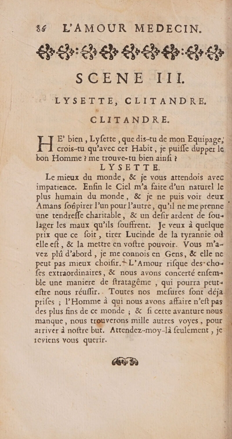 SGEN E FT LYSETTE, CLITANDRE, CLITANDRE. crois-tu qu’avec cet Habit, je puifle dupper le bon Homme ? me trouve-tu bien ainfi ? LYS ET-T.E: impatience. Enfin le Ciel m'a faite d’un naturel le Amans foûpirer l’un pour l’autre, qu'il ne me prenne lager les maux qu'ils fouffrent. Je veux à quelque prix que ce foit, tirer Lucinde de la tyrannie où clleeft, &amp; la mettre en voftre pouvoir. Vous m'a- vez plû d’abord , je me connois en Gens, &amp; elle ne ” {es extraordinaires, &amp; nous ayons concerté enfem+ manque, nous tr@uvcrons mille autres voyes, pour arriver à noftre but. Attendez-moy-là feulement , je ICYIENS VOUS querir. GE