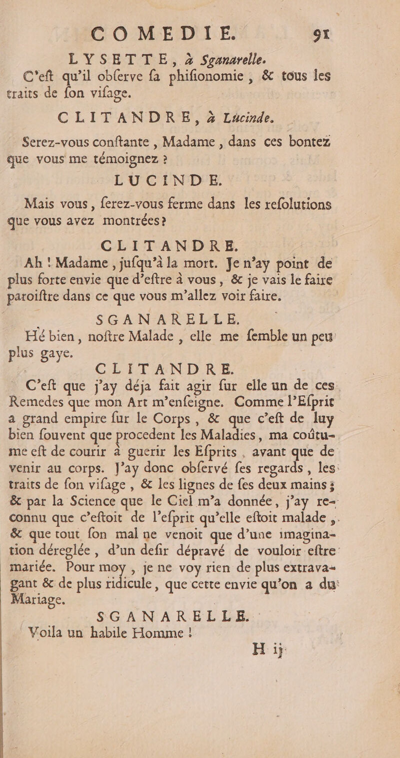 LYSETTE, 2 Sganarelle. C'eft qu’il obferve fa phifionomie , &amp; tous les traits de fon vifage. CLITANDRE, à Lucinde. Serez-vous conftante , Madame , dans ces bontez que vous me témoignez ? LUCINDE. Mais vous, ferez-vous ferme dans les refolutions que vous avez montrées ? CLITANDRE. Ah * Madame , jufqu’à la mort. Je n’ay point de plus forte envie que d’eftre à vous, &amp;c je vais le faire paroiftre dans ce que vous m’allez voir faire. SGANARELLE, Hé bien, noftre Malade , elle me femble un peu plus gaye. | CLITANDRE. _ C’eft que j'ay déja fait agir fur elle un de ces Remedes que mon Art m’enfeigne. Comme l’Efprit a grand empire fur le Corps, &amp; que c’eft de luy bien fouvent que procedent les Maladies, ma coûtu- me eft de courir à guerir les Efprits , avant que de venir au corps. J’ay donc obfervé fes regards, les: traits de fon vifage , &amp; les lignes de fes deux mains ; &amp; par la Science que le Ciel m’a donnée, j’ay re- connu que c’eftoit de l’efprit qu’elle eftoit malade ,. &amp; que tout fon mal ne venoit que d’une imagina- tion déreglée, d’un defir dépravé de vouloir eftre mariée. Pour a , je ne voy rien de plus extrava- gant &amp; de plus ridicule, que cette envie qu’on a du: Mariage. SGANARELLE. Voila un habile Homme ! | H i}