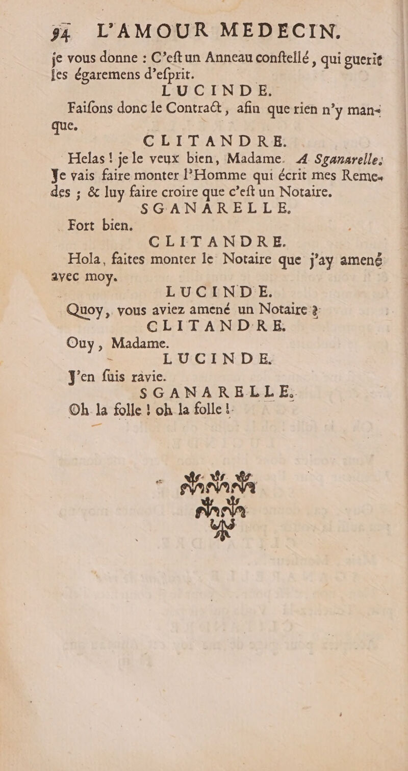 je vous donne : C’eftun Anneau conftellé, qui guerit jes égaremens d’efprit. | LUCINDE. Faifons donc le Contraët, afin que rien n’y man que. CLITANDRE. Hélas! jele veux bien, Madame. 4 Sganarelle. Ye vais faire monter l'Homme qui écrit mes Remes des ; &amp; luy faire croire que c’eft un Notaire. SGANARELLE. Fort bien. CLITANDRE. Hola, faites monter le Notaire que j'y amené avec moy. | LUCIND_E. Quoy,. vous aviez amené un Notaire à CLITANDRE. Ouy, Madame. - LUCINDE. J'en fuis ravie. SGANARELLE.. Oh la folle ! oh la folle 1: Na