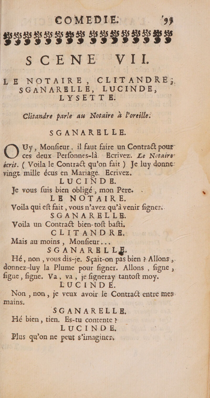 CÉFÉEFERRÉESÉÉÉEE) SCENE VIE LE NOTAIRE, CLITANDRE,;. SGANARELLE, LUCINDE, LYSETTE. Clitandre parle au Notaire à l'oreille: SGANARELLE. O Uy, Monfieur , il faut faire un Contraét pour ces deux Perfonnes-là. Ecrivez. Le Notaire écrit. ( Voila le Contraët qu’on fait ) Je luy donne: vingt mille écus en Mariage. Ecrivez. LUCINDE. Je vous fuis bien obligé , mon Pere. LE NOTAIRE. Voila qui eft fait , vous n’avez qu’à venir figner.. SGANARELLE. Voila un Contraét bien-toft bafti, CLITANDRE. Mais au moins , Monfieur SGANARELLE. donnez-luy la Plume pour figner. Allons , figne , figne, figne. Va, va, je figneray tantoft moy. LU E EN D E. mains. SGANARELLE, Hé bien, tien. Es-tu contente » LUCI NE: Plus qu’on ne peut s’imaginer,