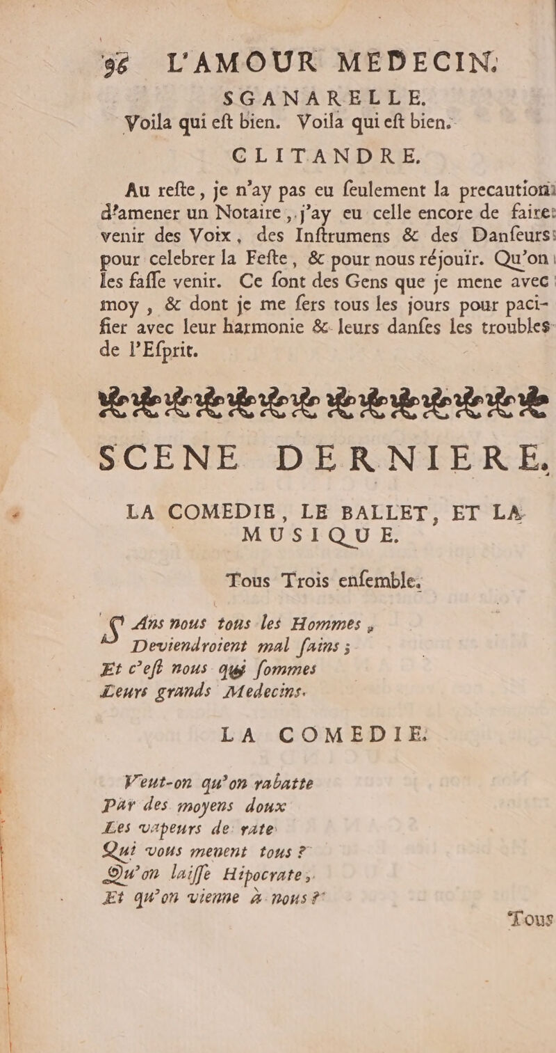 SGANARELLE. Voila qui eft bien. Voila qui eft bien. CLITANDRE. Au refte, je n’ay pas eu feulement la precautiomi d'amener un Notaire ,.j'ay eu celle encore de faire: venir des Voix, des Inftrumens &amp; des Danfeurs: pour celebrer la Fefte, &amp; pour nous réjouir. Qu’on: les fafle venir. Ce font des Gens que je mene avec: moy , &amp; dont je me fers tous les jours pour paci- fier avec leur harmonie &amp;: leurs danfes les troubles: de l’Efprit. ARR EE A RAA SCENE DERNIERE. LA COMEDIE, LE BALLET, ET LA. | MUSIQUE. Tous Trois enfemble, AY Ans nous tons les Hommes, Deviendroient mal [ains ; Et c’eft nous quÿ fommes Leurs grands Medecins. LA COMEDIE. Veut-on qu’on rabatte Par des moyens doux Les vapeurs de: rate: Qui vous menent tous ? Qu'on laiffe Hipocrate, Et qu'on vienne à nous ? ‘Fous