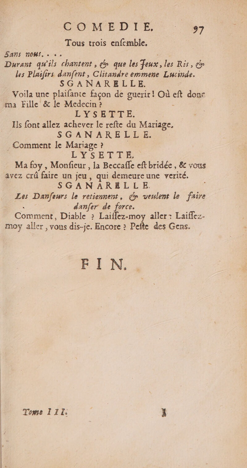 COMEDTE Tous trois enfemble. Sans nos. . …. | Durant qu'ils chantent, é&amp; que les eux, les Ris, dr les Plasfirs danfent, Clitandre emmene Lucinde. SGANARELLE. Voila une plaifante façon de guerir! Où eft done ma Fille &amp; le Medecin ? : | L'YSHPTE. Is font allez achever le refte du Mariage, SGANARELLE. . Comment le Mariage ? 7 L'YSETIE Ma foy , Monfieur , la Beccaffe eft bridée , &amp; vous avez crû faire un jeu, qui demeureune verité. SGANAREL LE. Les Danfeurs le retiennent, &gt; veulent le faire « danfer de force. Comment, Diable : Laiflez-moy aller: Laiffez- moy aller , vous dis-je. Encore » Pefte des Gens. EE D Tome 111. pi x