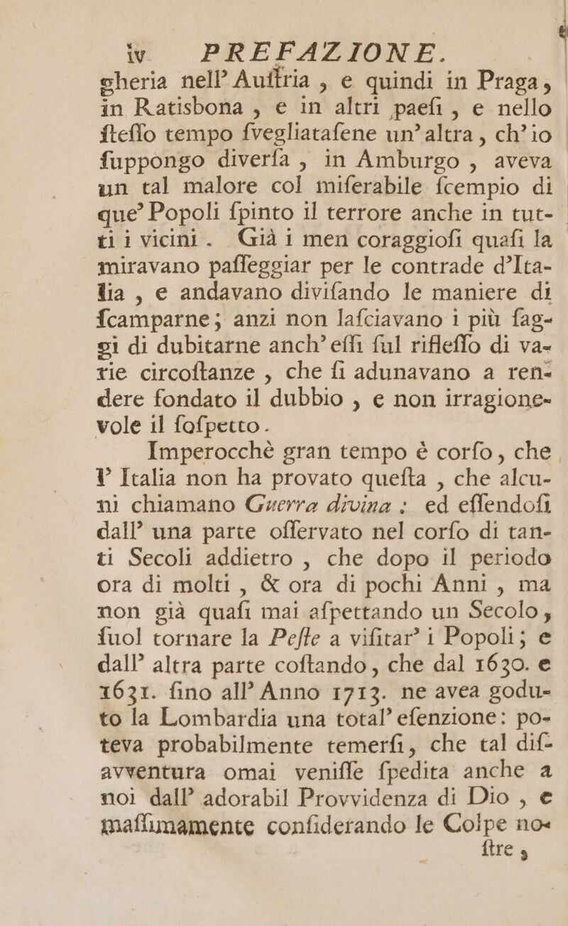 cheria nell’ Auftria , e quindi in Praga, in Ratisbona , e in altri paefi, e nello fteffo tempo fvegliatafene un’altra, ch'io fuppongo diverfa , in Amburgo , aveva un tal malore col miferabile fcempio di que’ Popoli fpinto il terrore anche in tut-. ti ivicini. Già i men coraggiofi quefi la miravano paffeggiar per le contrade d’Ita- dia, e andavano divifando le maniere di fcamparne; anzi non lafciavano i più fag- si di dubitarne anch’ effi ful rifleffo di va- tie circoftanze , che fi adunavano a ren- dere fondato il dubbio , e non irragione» vole il fofpetto . Imperocchè gran tempo è corfo, che, ? Italia non ha provato quefta , che alcu- ni chiamano Guerra divina : ed effendofi dall’ una parte offervato nel corfo di tan- ti Secoli addietro , che dopo il periodo ora di molti, & ora di pochi Anni, ma non già quafi mai afpettando un Secolo; fuol tornare la Peffe a vifitar’ i Popoli; e dall’ altra parte coftando, che dal 1630. e 1631. fino all’ Anno 1713. ne avea godu- to la Lombardia una total’ efenzione: po- teva probabilmente temerfi, che tal dif- avventura omai veniffe fpedita anche a noi dall’ adorabil Provvidenza di Dio , € maflimamente confiderando le gigi no« res