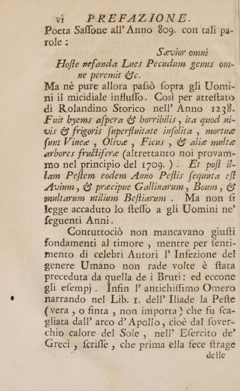 Poeta Saffone all’ Anno 809. con tali pa- | role : Sevior omni | Hofte nefanda Lues Pecudum genus om- ne peremit Gc. Ma nè pure allora pafsò fopra gli Uomi- ni il micidiale influffo. Così per atteftato di Rolandino Storico nell’ Anno 1238. Fuit byems afpera G borribilis , ita quod ni- vis © frigoris fuperfluitate infolita , mortue unt Vince, Olive, Ficus, © alia multe arbores fructifere (altrettanto noi provam- mo nel principio del 1709. ). £7 poft il- lam Peftem codem Anno Peftis fequuta eft Avium, & precipue Gallinarum, Boum, © multarum utilium Befliarum . Ma non fi legge accaduto lo. fteflo a gli Uomini ne’ feguenti Anni. Contuttociò non mancavano giutti fondamenti al timore , mentre per fenti- mento di celebri Autori 1!’ Infezione del genere Umano non rade volte è ftata preceduta da quella de i Bruti: ed eccone gli efempj. Infin l’ antichiffimo Omero narrando nel Lib. 1. dell’ Iliade la Pefte (vera , o finta , non importa) che fu fca- gliata dall’ arco d’ Apollo, cioè dal fover- chio calore del Sole, nell’ Efercito de’ Greci , feriffe , che prima ella fece ftrage i delle