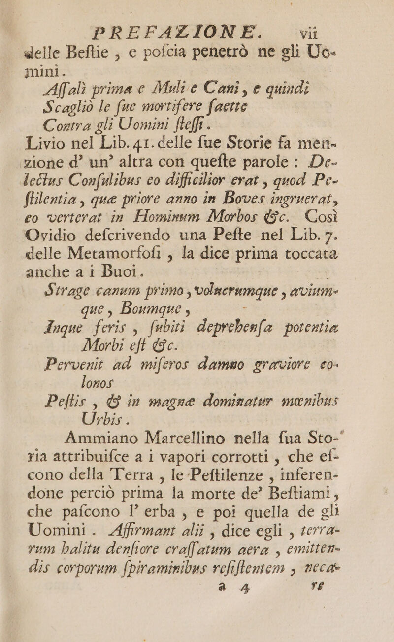 «elle Beftie , e pofcia penetrò ne gli Uo- mini. Afalì prima e Meli e Cani, e quindi Scagliò le fue mortifere faette Contra gli Uomini fteflt . Livio nel Lib. 41. delle fue Storie fa men» zione d’ un’ altra con quefte parole : De- leîtus Confulibus co diffcilior erat , quod Pe- ftilentia, que priore anno in Boves ingruerat, co verterat in Hominum Morbos &amp;c. Così Ovidio defcrivendo una Pefte nel Lib. 7. delle Metamorfofi , la dice prima toccata anche a i Buoi. DI Strage canum primo , volucrumque , aviume que, Boumque , Anque feris, fubiti deprebenfa potentia Morbi eft Gc. Pervenit ad miferos dammo graviore eo- lonos Peftis , © in magne dominatur menibus Urbis . Ammiano Marcellino nella fua Sto- ria attribuifce a i vapori corrotti , che ef- cono della Terra , le Peftilenze , inferen- done perciò prima la morte de’ Beftiami, che pafcono 1’ erba , e poi quella de gli Uomini. Affrmant alii , dice egli , serra- rum hbalitu denfiore craf'atum cera , emitten- dis corporum fpiraminibus refiflentem > neca a 4 re
