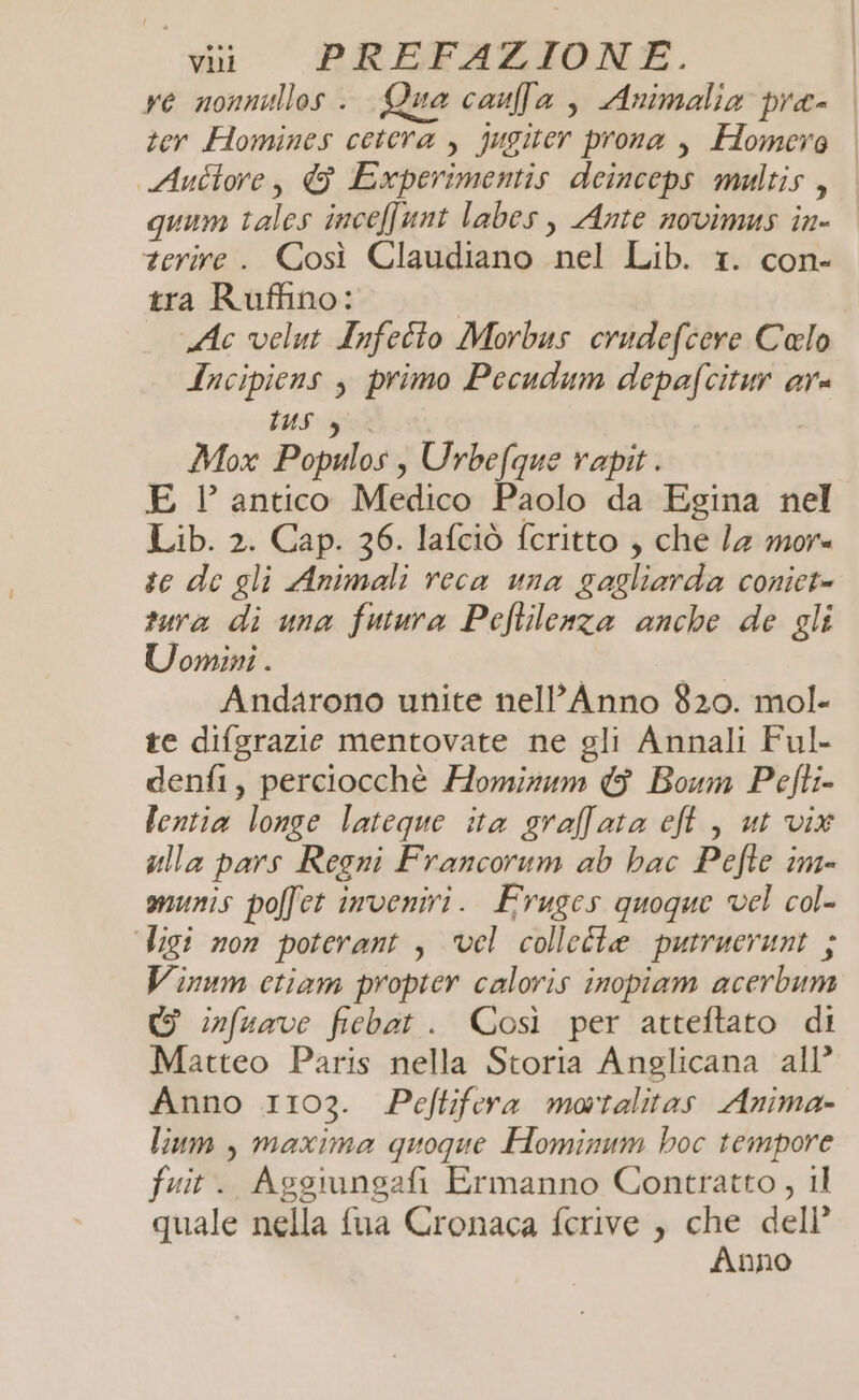 re nonnullos . Qua caufa , Animalia pra- ter Homines cetera , jugiter prona , Homero Auctore, &amp; Experimentis deinceps multis , quum tales inceffunt labes, Ante novimus in- terire . Così Claudiano ne Lib. “tr. Con tra Ruffino: Ac velut Infetto Morbus crudefcere Calo Incipiens ) primo Pecudum depafcitur ar DUS 4 Mox Populos s Urbefque rapit. E ’ antico Medico Paolo da Egina nel Lib. 2. Cap. 36. lafciò feritto , che la more te de gli Animali reca una pete cOniCt= tura di una futura Pcftilenza anche de gli Uomini . Andarono unite nell’Anno 820. mol- te difgrazie mentovate ne gli Annali Ful- denfi, perciocchè Hominum &amp; Boum Pefti- lentia longe lateque ita gralfata eft, ut vix ulla pars Regni Francorum ab bac Pefte im- munis poffet inveniri. Fruges quoque vel col- Vigi non poterant , vel colletta putruerunt ; Vinum ctiam propter calovis inopiam acerbum WG infuave febar. Così per atteftato di Matteo Paris nella Storia Anglicana all Anno 1103. Peftifera motalitas Anima- lium , maxima quoque Hominum hoc tempore fuit. Aggiungafi Ermanno Contratto, il quale nella fua Cronaca ferive , che dell’ Anno :