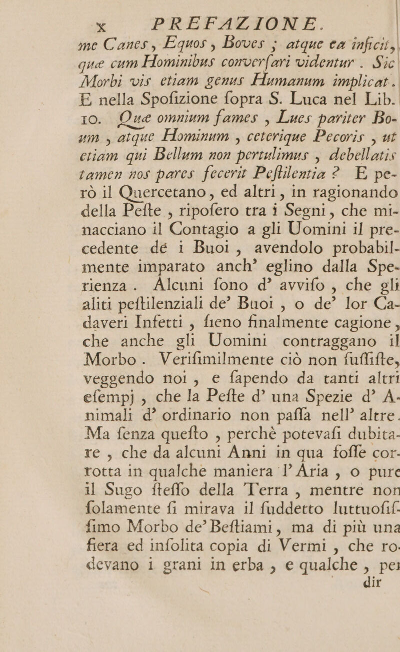 | x PREFAZIONE. | me Canesy Equos , Boves ; atque ca inficit, que cum Hominibus converfari videntur . Sic Morbi vis etiam genus Humanum implicat. E nella Spofizione fopra S. Luca nel Lib. 10. Que omnium fames , Lues pariter Bo- mn , atque Hominum , ceterique Pecoris , ut ctiam qui Bellum non pertulimus , debellatis tamen nos pares fecerit Peflilentia ? E pe- rò il Quercetano, ed altri, in ragionando della Pefte , ripofero tra i Segni, che mi- nacciano il Contagio a gli Uomini il pre- cedente dé i Buoi1, avendolo probabil- mente imparato anch’ eglino dalla Spe- rienza. Alcuni fono d? avvifo , che gli aliti peftilenziali de’ Buoi , o de’ lor Ca- daveri Infetti, fieno finalmente cagione, che anche gli Uomini contraggano il Morbo . Verifimilmente ciò non fuffifte, veggendo nol, e fapendo da tanti altri efempj , che la Pelte d’ una Spezie d’ A- nimali d’ ordinario non paffa nell’ altre. Ma fenza quefto , perchè potevafi dubita- re, che da alcuni Anni in qua foffe cor. rotta in qualche maniera P Aria, o pure il Sugo fteffo della Terra, mentre non folamente fi mirava il fuddetto luttuofif. fimo Morbo de’ Beftiami, ma di più una fiera ed infolita copia di Vermi , che ro. devano i grani in erba , e qualche , pei | dir