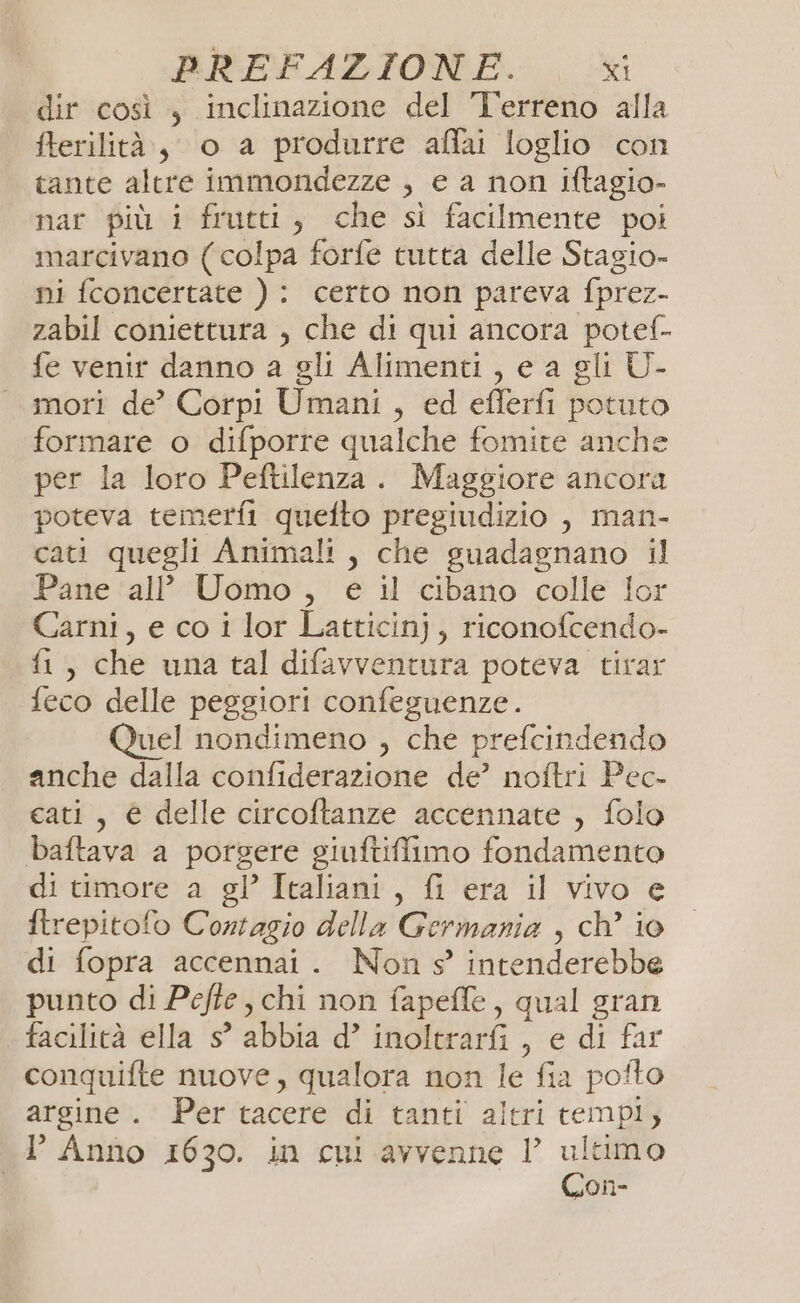 dir così , inclinazione del Terreno alla fterilità, o a produrre affai loglio con tante altre immondezze , e a non iftagio- nar più i frutti, che si facilmente poi marcivano ( colpa forfe tutta delle Stagio- ni fconcertate ) : certo non pareva fprez- zabil coniettura , che di qui ancora potef- fe venir danno a gli Alimenti, e a gli U- mori de’ Corpi Umani, ed eflerfi potuto formare o difporre qualche fomite anche per la loro Peftilenza. Maggiore ancora poteva temerfi quefto pregiudizio , man- cati quegli Animali, che guadagnano il Pane ‘all Uomo , e il cibano colle lor Carni, e co i lor Latticinj, riconofcendo- fi, che una tal difavventura poteva tirar feco delle peggiori confeguenze. Quel nondimeno , che prefcindendo anche dalla confiderazione de’ noftri Pec- cati, è delle circoftanze accennate , folo baftava a porgere giuftiffimo fondamento di timore a gl’ Italiani, {i era il vivo e ftrepitofo Contagio della Germania , ch’ io di fopra accennai . Non s’ intenderebbe punto di Pefte, chi non fapeffe, qual gran facilità ella s° abbia d’ inoltrarfi , e di far conquifte nuove, qualora non le fia pofto argine. Per tacere di tanti altri tempi, l’ Anno 1630. in cui avvenne VP ultimo Con-