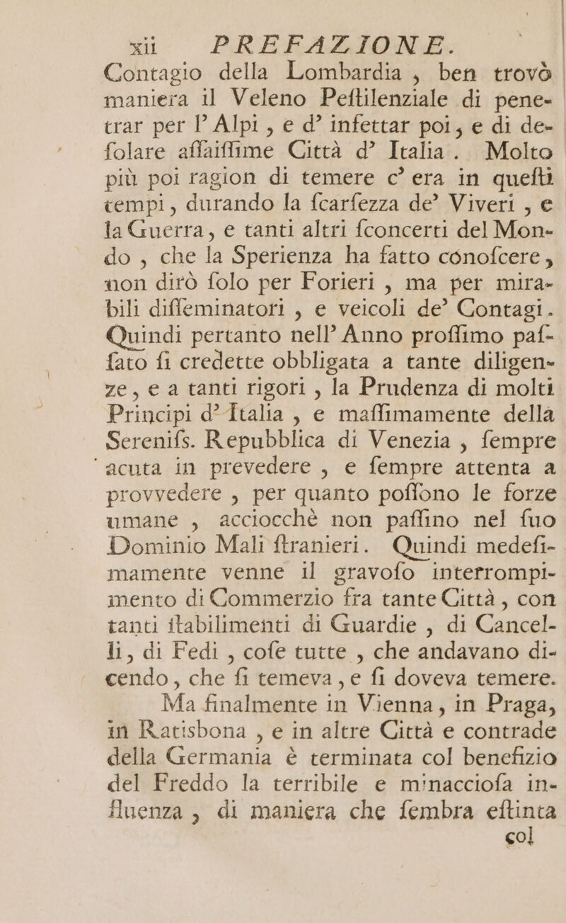 Contagio della Lombardia , ben trovò maniera il Veleno Peftilenziale di pene- crar per VP Alpi, e d° infettar poi, e di de- folare affailime Città d’ Italia. Molto più poi ragion di temere c° era in quefti tempi, durando la fcarfezza de’ Viveri , e ta Guerra, e tanti altri fconcerti del Mon- do , che la Sperienza ha fatto conofcere, non dirò folo per Forieri, ma per mira- bili diffeminatori , e veicoli de? Contagi. Quindi pertanto nell’ Anno proffimo paf- fato fi credette obbligata a tante diligen» ze, e a tanti rigori , la Prudenza di molti Principi d’Italia, e maffimamente della Serenifs. Repubblica di Venezia, fempre ‘acuta in prevedere, e fempre attenta a provvedere , per quanto poffono le forze umane , acciocchè non paffino nel fuo Dominio Mali ftranieri. Quindi medefi- mamente venne il gravofo interrompi mento di Commerzio fra tante Città, con tanti itabilimenti di Guardie , di Cancel- li, di Fedi, cofe tutte , che andavano di- cendo, che fi temeva, e fi doveva temere. Ma finalmente in Vienna, in Praga, in Ratisbona , e in altre Città e contrade della Germania è terminata col benefizio del Freddo la terribile e minacciofa in- iluenza , di maniera che fembra eftinta col
