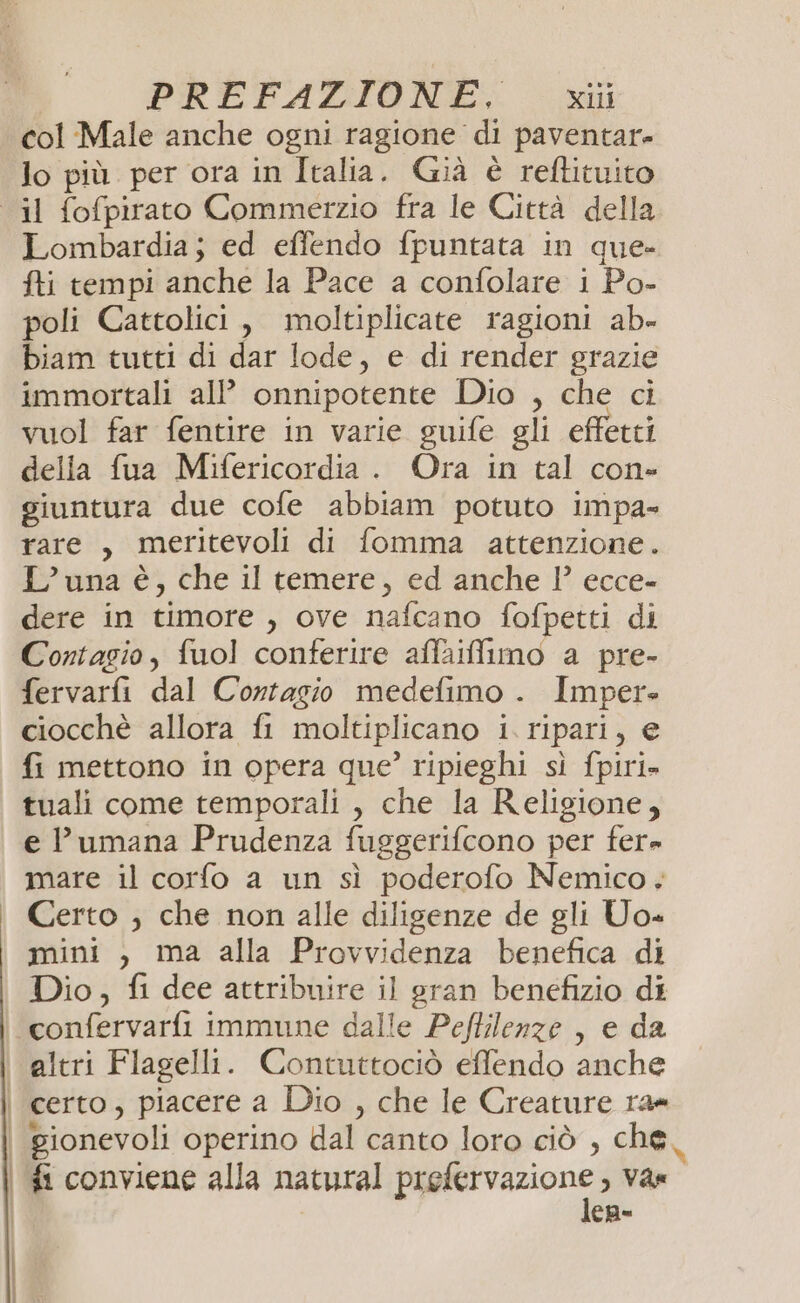 col Male anche ogni ragione di paventar- lo più per ora in Italia. Già è reftituito Lombardia; ed effendo fpuntata in que- fti tempi anche la Pace a confolare 1 Po- poli Cattolici, moltiplicate ragioni ab- biam tutti di dar lode, e di render grazie immortali al onnipotente Dio , che ci vuol far fentire in varie guife gli effetti della fua Mifericordia . Ora in tal con» giuntura due cofe abbiam potuto impa- rare, meritevoli di fomma attenzione. L'una è, che il temere, ed anche 1° ecce- dere in timore , ove nafcano fofpetti di Contagio, fuol conferire affaiffimo a pre- fervarfi dal Cortagio medefimo . Imper» ciocchè allora fi moltiplicano i. ripari, e fi mettono in opera que’ ripieghi sì fpiri» tuali come temporali , che la Religione, e umana Prudenza fuggerifcono per fer» Certo ;, che non alle diligenze de gli Uo« mini , ma alla Provvidenza benefica di Dio, fi dee attribuire il gran benefizio di altri Flagelli. Contuttociò effendo anche | | fi conviene alla natural prefervazione , var lep=