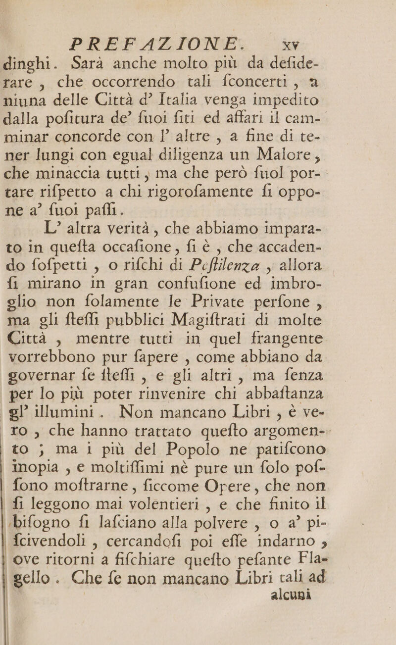 PKEFAZION'E: xvw dinghi. Sarà anche molto più da defide- rare, che occorrendo tali fconcerti, a niuna delle Città d° Italia venga impedito dalla pofitura de’ fuoi fiti ed affari il cam-. minar concorde con l’ altre , a fine di te- ner lungi con egual diligenza un Malore, che minaccia tutti, ma che però fuol por-. tare rifpetto a chi rigorofamente fi oppo- ne a’ fuoi pafli.. L’ altra verità, che abbiamo impara- to in quefta occafione, fi è , che accaden- do fofpetti , o rifchi di Pefllenza , allora fi mirano in gran confufione ed imbro- glio non folamente le Private perfone , ma gli fteli pubblici Magiftrati di molte Città , mentre tutti in quel frangente vorrebbono pur fapere , come abbiano da governar fe fteli , e gli altri, ma fenza per lo più poter rinvenire chi abbaftanza gl illumini. Non mancano Libri , è ve- ro , che hanno trattato quefto argomen-. \ to ; ma i più del Popolo ne patifcono inopia , e moltiffimi nè pure un folo pof- fono moftrarne, ficcome Opere, che non fi leggono mai volentieri, e che finito il ‘ibifogno fi lafciano alla polvere , o a° pi- fcivendoli , cercandofi poi effe indarno ; ove ritorni a fifchiare quefto pefante Fla- i.gello . Che fe non mancano Libri cal ad | alcuni