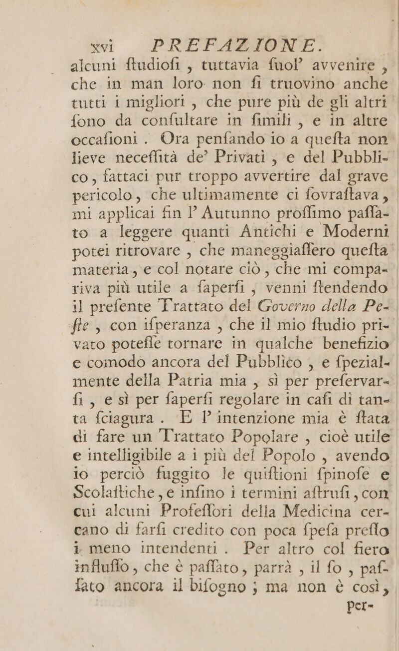 alcuni ftudiofi , tuttavia fuoP avvenire , che in man loro non fi ttuovino anche tutti i migliori , che pure più de gli altri ‘| fono da confultare in fimili, e in altre occafioni . Ora penfando io a quefta non lieve neceflità de’ Privati, e del Pubbli- | co, fattaci pur troppo avvertire dal grave pericolo, che ultimamente ci fovraftava, | mi applicai fin P Autunno proffimo paffa- to a leggere quanti Antichi e Moderni potei ritrovare , che maneggiaffero quefta materia, e col notare ciò, che mi compa- | riva più utile a faperfi, venni ftendendo | il prefente Trattato del Goverzo della Pe- | fie, con ifperanza , che il mio ftudio pri- vato potefie tornare in qualche benefizio e comodo ancora del Pubblico , e fpezial- mente della Patria mia , sì per prefervar= | fi, e sì per faperfi regolare in cafi di tan-. ta fciagura . E 1’ intenzione mia è ftata di fare un Trattato Popolare , cioè utile e intelligibile a 1 più del Popolo , avendo io perciò fuggito le quiftioni fpinofe e Scolaftiche, e infino i termini aftrufi, con cui alcuni Profeffori della Medicina cer- cano di farfi credito con poca fpefa preflo i meno intendenti . Per altro col fiera influflo , che è paffato, parrà , il fo , paf= fato ancora il bifogno ;} ma non è così, per=