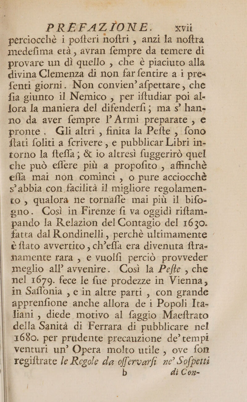 perciocchè i pofteri noftri , anzi la noftra medefima età, avran fempre da temere di provare un dì quello , che è piaciuto alla divina Clemenza di non farfentire a i pre« fenti giorni. Non convien’ afpettare, che fia giunto il Nemico , per iftudiar poi al- lora la maniera del difenderfij ma s° han- no da aver fempre | Armi preparate , € pronte. Gli altri , finita la Pefte ,, fono {tati foliti a fcrivere, e pubblicar Libri in- torno la ftefla; &amp; io altresì fuggerirò quel che può eflere più a propofito , affinchè effa mai non cominci, o pure acciocchè s°abbia con facilità il migliore regolamen- to, qualora ne tornafle mai più il bifo- gno. Così in Firenze fi va oggidì riftam- pando la Relazion del Contagio del 1630. fatta dal Rondinelli, perchè ultimamente è ftato avvertito , ch’effa era divenuta ftra- mamente rara , e vuolfi perciò provveder meglio all’ avvenire. Così la Pefte , che nel 1679. fece le fue prodezze in Vienna, in Saflonia , e in altre parti, con grande apprenfione anche allora de i Popoli Ita- liani, diede motivo al faggio Maeftrato della Sanità di Ferrara di pubblicare nel 1660. per prudente precauzione de’ tempi venturi un’ Opera molto utile, ove fon regiltrate le Regole da ofervarli ne’ Sofpetti b di Con-