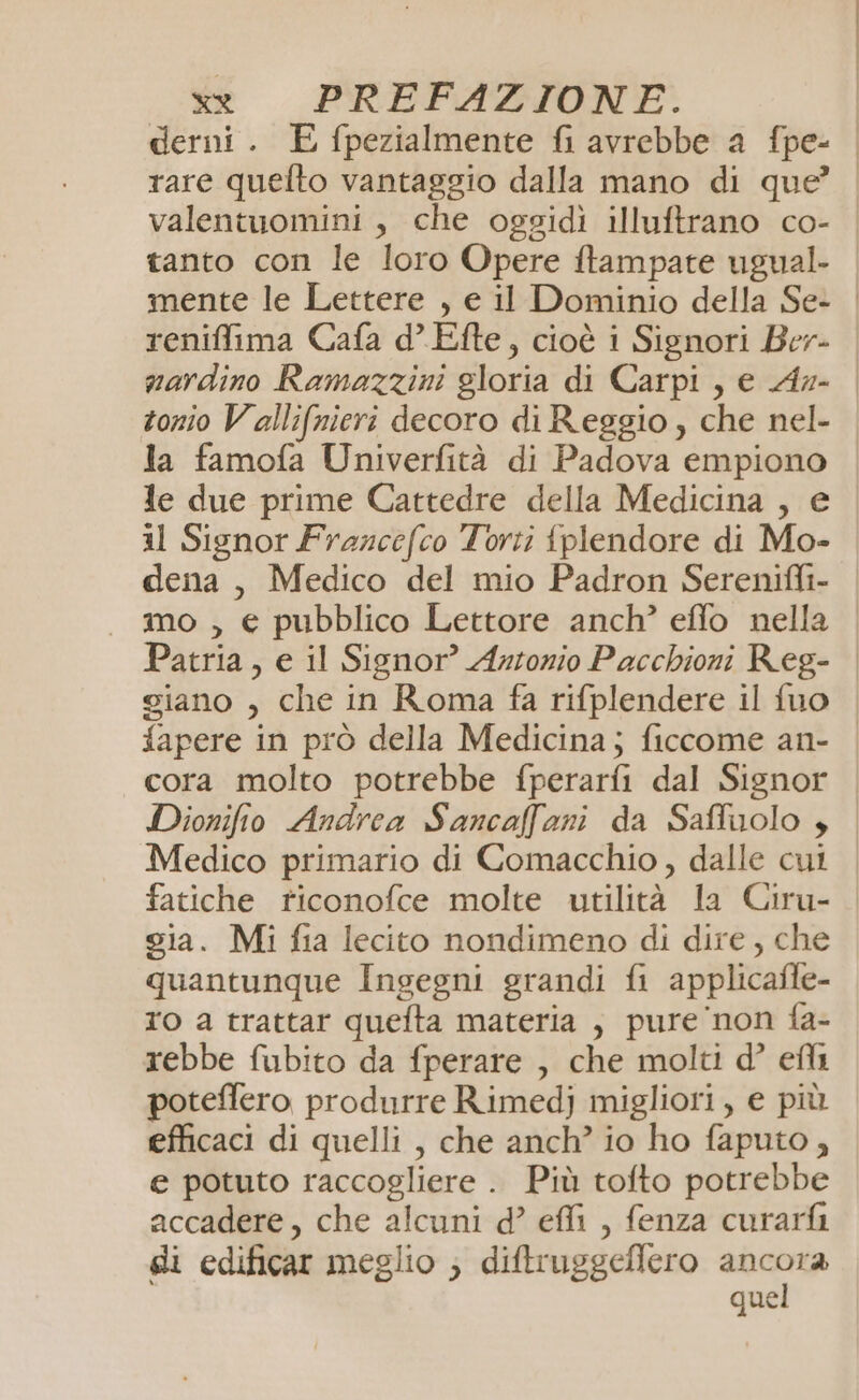 derni. E fpezialmente fi avrebbe a fpe- | rare quelto vantaggio dalla mano di que’ | valentuomini, che oggidiì illuftrano co- tanto con le loro Opere ftampate ugual- mente le Lettere , e il Dominio della Se- | reniffima Cafa d’ Efte, cioè i Signori Ber- | nardino Ramazzini gloria di Carpi, e Azx- | tonio Vallifnieri decoro di Reggio, che nel- la famofa Univerfità di Padova empiono le due prime Cattedre della Medicina , e il Signor Frazcefco Torti tplendore di Mo- dena , Medico del mio Padron Serenifli- | mo, € pubblico Lettore anch’ effo nella | Patria, e il Signor? Artonio Pacchioni Reg- giano , che in Roma fa rifplendere il fuo fapere in prò della Medicina; ficcome an- cora molto potrebbe fperarfi dal Signor Dionifio Andrea Sancaffani da Saffuolo , Medico primario di Comacchio, dalle cui fatiche riconofce molte utilità la Ciru- gia. Mi fia lecito nondimeno di dire, che quantunque Ingegni grandi fi applicafle- ro a trattar quefta materia , pure non fa- rebbe fubito da fperare , che molti d’ efli poteftero produrre Rimedj migliori, e più efficaci di quelli , che anch’ io ho faputo, e potuto raccogliere . Più tofto potrebbe accadere, che alcuni d’ effi , fenza curarfi gi edificar meglio ; diftruggeffero nba que