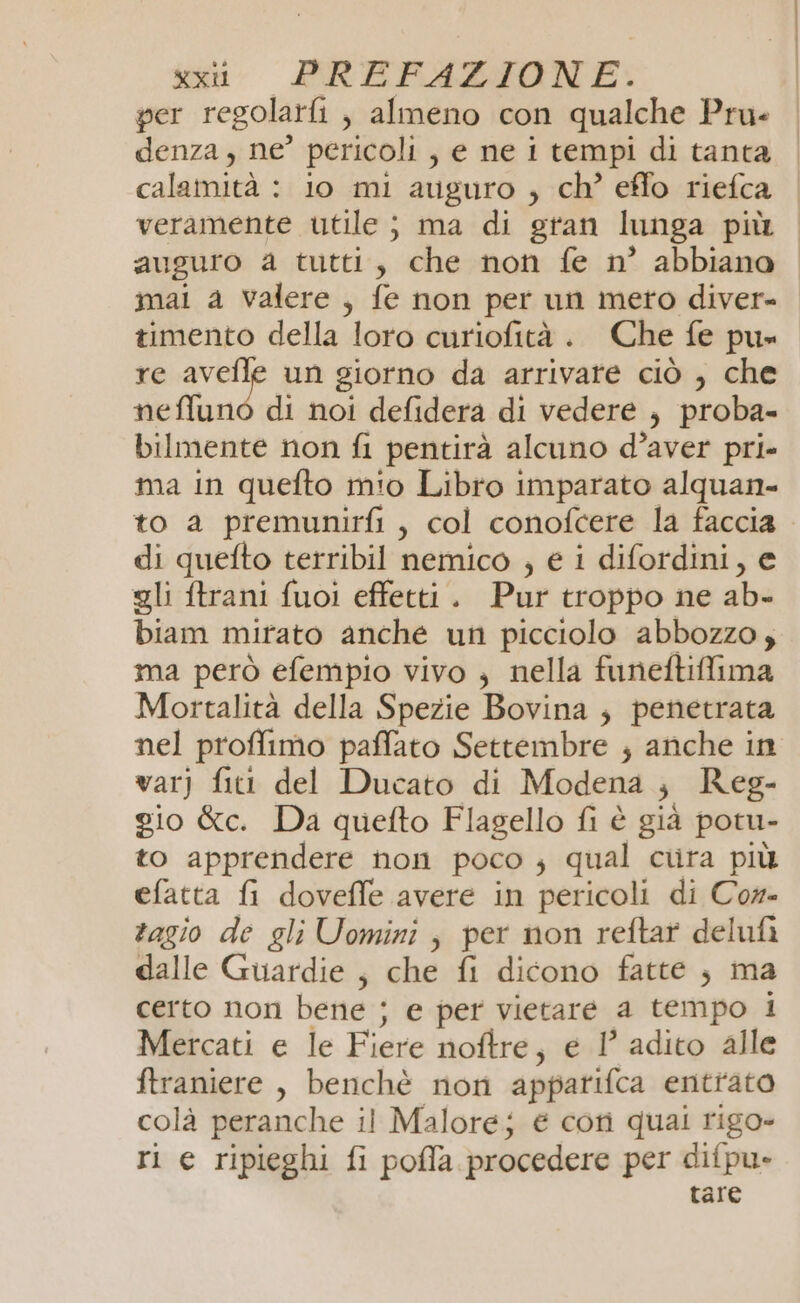 per regolarfi , almeno con qualche Pru- denza, ne’ pericoli , e ne i tempi di tanta calamità : io mi auguro , ch’ eflo riefca veramente utile ; ma di gran lunga più auguro a tutti, che non fe n° abbiano mai a valere, fe non per un meto diver- timento della loro curiofità . Che fe pu» re Aa un giorno da arrivare ciò , che neflunò di noi defidera di vedere , proba- bilmente non fi pentirà alcuno d’aver pri» ma in quefto mio Libro imparato alquan- to a premunirfi , col conofcere la faccia di quefto tetribil nemico , e i difordini, e gli ftrani fuoi effetti. Pur troppo ne ab- biam mirato anche un picciolo abbozzo; ma però efempio vivo ; nella funeftiffima Mortalità della Spezie Bovina ; penetrata nel proffimo paffato Settembre ; anche in varj fitt del Ducato di Modena ; Reg- gio &amp;c. Da quefto Flagello fi è già potu- to apprendere non poco ; qual cura più efatta fi doveffe avere in pericoli di Cor- agio de gli Uomini, per non reftar delufà dalle Guardie ; che fi dicono fatte ; ma certo non bene ; e per vietare a tempo 1 Mercati e le Fiere noftre, e 1° adito alle ftraniere , benchè non appatifca entrato colà peranche il Malore; € cotì quali rigo- ri e ripieghi fi poffa procedere per difpu» tare