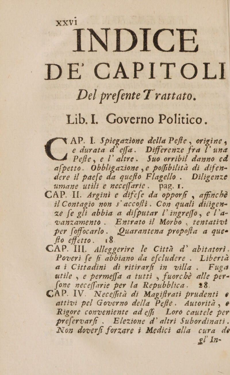 INDICE DE CAPITOLI Del prefente T rartato. Lib.I. Governo Politico. AP. I Spiegazione della Peffe, origine 4 Li e durata d’effla. Differenze fra l’ una Pefte, e l’ altre. Suo orribil danno ed afpetto. Obbligazione je pofbilità di difen- dere il pacfe da queflo Flagello . Diligenze _ umane utili e neceffarie. pag. 1. CAP. II. Arginì e difefe da opporfi , affinchè il Contagio non s’ accofli. Con quali diligen= ze fe gli abbia a difputar l’ingrefo, e l’a- vanzamento . Entrato il Morbo . tentativi per fofocarlo. Quarantena propoffa a ques fto effetto. 18. CAP. IIL Alleggerire le Città d’ abitatori. Poverì fe fi abbiano da efcludere . Libertà a ì Cittadini di vitirarfi in villa. Fuga utile , e permel[fa a tutti , fuorchè alle per- fone neceffarie per la Repubblica. 38. CAP. IV. Neceffità di Magiftrati prudenti e attivi pel Governo della Pefte. Autorità, e Rigore conveniente ad effi Loro cautele per prefervarfi . Elezione d’ altri Subordinati . Non doverfi forzare è Medici alla cura de gl In-