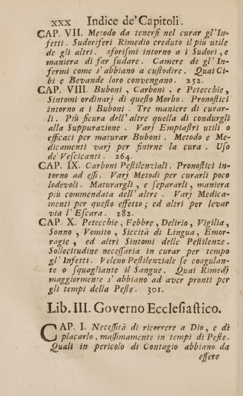 CAP. VII. Metodo da tenerfi nel curar gl’In= fetti. Sudoriferi Rimedio creduto il più utile de gli altri. Aforifmi intorno a ì Sudori, e maniera di far fudare. Camere de gl’ In- Fermi come s° abbiano a cuffodire. QuaiCi- bi e Bevande loro convengano. 252. CAP, VIII. Budoni, Carboni . e Petecchie, Sintomi ordinarj di quello Morbo. Pronoftici intorno a è Buboni . Tre maniere di curar- li. Più Sicura dell’ altre guella di condurgli alla Suppurazione . Varj Empiaftri utili 0 efficaci per maturar Buboni. Metodo e Me- dicamenti varj per finirne la cura, Ufo de Vefcicanti. 264. CAP. IX. Carboni Pefilenziali. Pronofici ine torno ad et. Varj Metodi per curarli poco lodevoli. Maturargli , e fepararli , maniera più commendata dell’ altre . Varj Medica- menti per quefto effetto ; ed altri per levar via l’Efcara. +82. CAP. X. Petecchie , Febbre, Delirio, Vigilia, Sonno , Vomito , Siccità di Lingua, Emor= ragie s €d altri Sintomi delle Peftilenze. Sollecitudine neceffaria in curar per tempo gl’ Infettì. Veleno Pehilenziale fe coagulan- te 0 /quagliante il Sangue. Quai Rimedj maggiormente s° abbiano ad aver pronti per gli tempi della Pefte. 301. Lib. III. Governo Ecclefiaftico. AP, I. Neceffità di ricorrere a Dio, e di placarlo , mafimamente in tempi di Peffe. Quali in pericolo di Contagio abbiano da effere