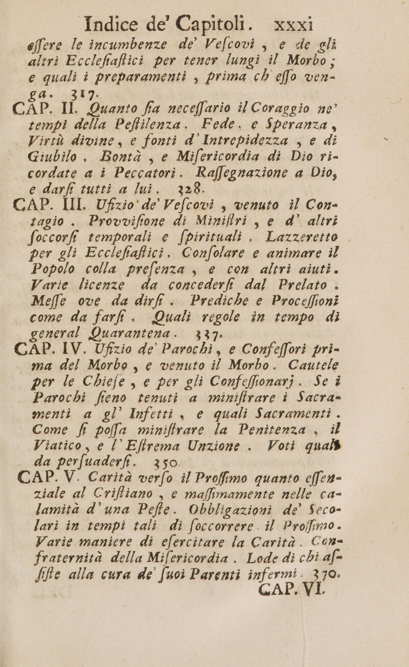 effere le incumbenze de Velcovi , e de gli altri Ecclefiaffici per tener lungi il Morbo; e quali î preparamenti , prima ch effo ven- gA. 317. CAP. Il. Quanto fia neceffario il Coraggio ne tempi della Peftilenza. Fede. e Speranza, . Virtù divine, e fonti d'Intrepidezza , e di Giubilo , Bontà , e Mifericordia di Dio ri- cordate a î Peccatori. Raffegnazione a Dio, e darf tutti a lui. 328. CAP. III, Ufzio'de Vefcovi , venuto il Con- tagio . Provvifione di Miniflri , e d’ altri foccorfi temporali e fpirituali , Lazzeretto . per gli Ecclefiaficì. Confolare e animare il Popolo colla prefenza , e con altri aiuti. Varie licenze da concederfi dal Prelato . Mefe ove da dir. Prediche e Proceffioni come da farli. Quali regole in tempo dì general Quarantena. 337 CAP. IV. Ufizio de’ Parochi, e Confeffori pri- ma del Morbo , e venuto il Morbo. Cautele per le Chiefe, e per gli Confefionarj. Se è Parochi fieno tenuti a miniftrare i Sacra= menti a gl’ Infetti , e quali Sacramenti. Come fi pofa miniftrare la Penitenza , il Viatico, e l Eltrema Unzione . Voti qual da perfuaderfi. 350 CAP. V. Carità verfo il Profimo quanto effen- ziale al Criffiano , e maffimamente nelle ca- lamità d’una Peffe. Obbligazioni de’ Scco- lari in tempi tali di foccorrere. il Proffimo. Varie maniere di efercitare la Carità. Cons fraternità della Mifericordia . Lode di chi af= fifie alla cura de’ [uoi Parenti infermi. 370. GAP. V