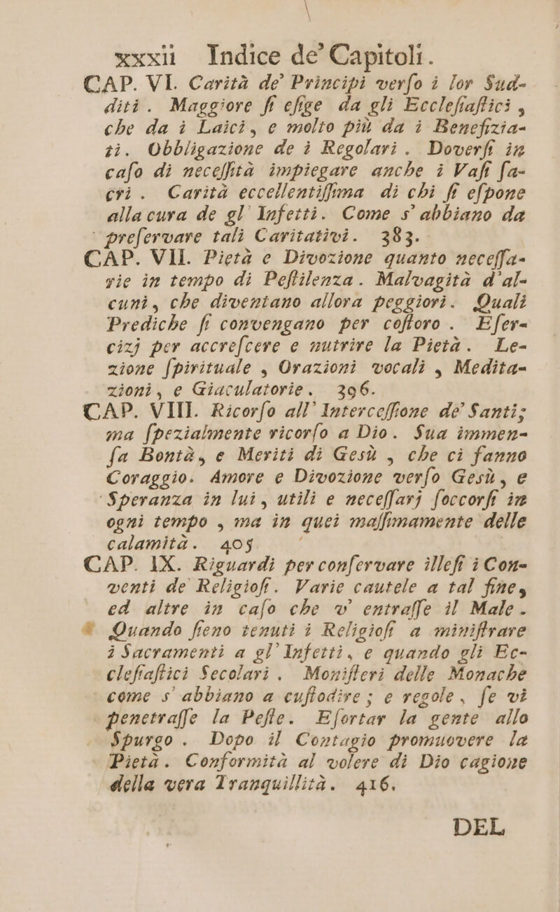 \ xxxll Indice de Capitoli. CAP. VI. Carità de’ Principi verfo i lor Sud- diti. Maggiore fi cfige da gli Ecclefiafici, che da i Laici, e molto più da i Benefizia- zi. Obbligazione de i Regolari. Doverfi ix cafo di neceltà impiegare anche i Vafi fa- cri. Carità eccellentifuma di chi ff efpone alla cura de gl’ Infetti. Come s° abbiano da ‘ prefervare tali Caritativi. 383. CAP. VII. Pietà e Divozione quanto neceffa- vie in tempo di Peftilenza. Malvagità d’al- cuni, che diventano allora peggiori. Quali Prediche fi convengano per cofforo . Efer= cizj per accrefcere e nutrire la Pietà. Le- zione Spirituale , Orazioni vocali , Medita= zioni, e Giaculatorie. 396. CAP. VIII. Ricorfo all’ Interceffione de’ Santi; ma fpezialmente vicorfo a Dio. Sua immen- fa Bontà, e Meriti di Gesù , che ci fanno Coraggio. Amore e Divozione verfo Gesù, e ‘Speranza in lui, utili e neceffarj foccorfi in ogni tempo , ma in quei maffimamente delle calamità. 405 CAP. 1X. Riguardi per confervare illefi è Con= venti de Religiofi. Varie cautele a tal fines ed altre in cafo che v entraffe il Male. © Quando feno tenuti i Religiofi a miniffrare iSacramenti a gl Infetti, e quando gli Ec- clefiaftici Secolari . Monifferi delle Monache come s abbiano a cuffodire ; e regole, fe vi \ penetraffe la Pefte. Efortar la gente allo Spurgo . Dopo il Contagio promuovere la Pietà. Conformità al volere di Dio cagione della vera Tranquillità. 416. DEL