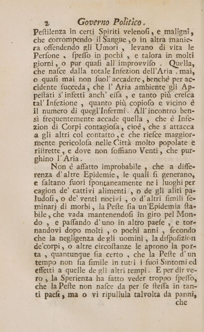 Peftilenza in certi Spiriti velenofi, e maligni, che corrompendo il Sangue jo in altra manie» ra offendendo gli Umori, levano di vita le Perfone , fpeffo in pochi , e talora in molti giorni, o pur quafi all'improvvifo . Quella, che nafce dalla totale Infezion dell’Aria . mai, o quafi mai non fuol’ accadere, benché per ac- cidente fucceda, che |’ Aria ambiente gli Ap- peftati s' infetti anch’ effa , e tanto più crefca tal’ Infezione , quanto più copiofo e vicino è il numero di quegl’Infermi. All'incontro ben- sì frequentemente accade quella , che e Infe- zion di Corpi contagiofa, cioé, che s attacca a gli altri col contatto ,e che riefce maggior- mente pericolofa nelle Città molto popolate e riftrette, e dove non foffiano Venti, che pur- ghino l’Aria. Non é affatto improbabile, che a diffe- renza d’ altre Epidemie, le quali fi generano, e faltano fuori fpontaneamente nei luoghi per cagion de’ cattivi alimenti, o de gli aliti pa- ludofi, o de’ venti nocivi, o d’altri fimili fe- minarj di morbi, la Pefte fia un’Epidemia fta» bile, che vada mantenendofi in giro pel Mon- do , e paffando d’uno in altro paefe , e. tor- nandovi dopo molti , o pochi anni , fecondo che la negligenza degli uomini, la difpofizion de’corpi, o altre circoftanze le aprono la por- ta, quantunque fia certo , che la Pefte d’un tempo non fia fimile in tutti i fuoi Sintomi ed effetti a quelle de gli altri tempi. E per dir ve- ro , la Sperienza ha fatto veder troppo fpeflo, che la Pefte non nafce da per fe fteffa in tan- ti paefi, ma o vi ripullula talvolta da pali che