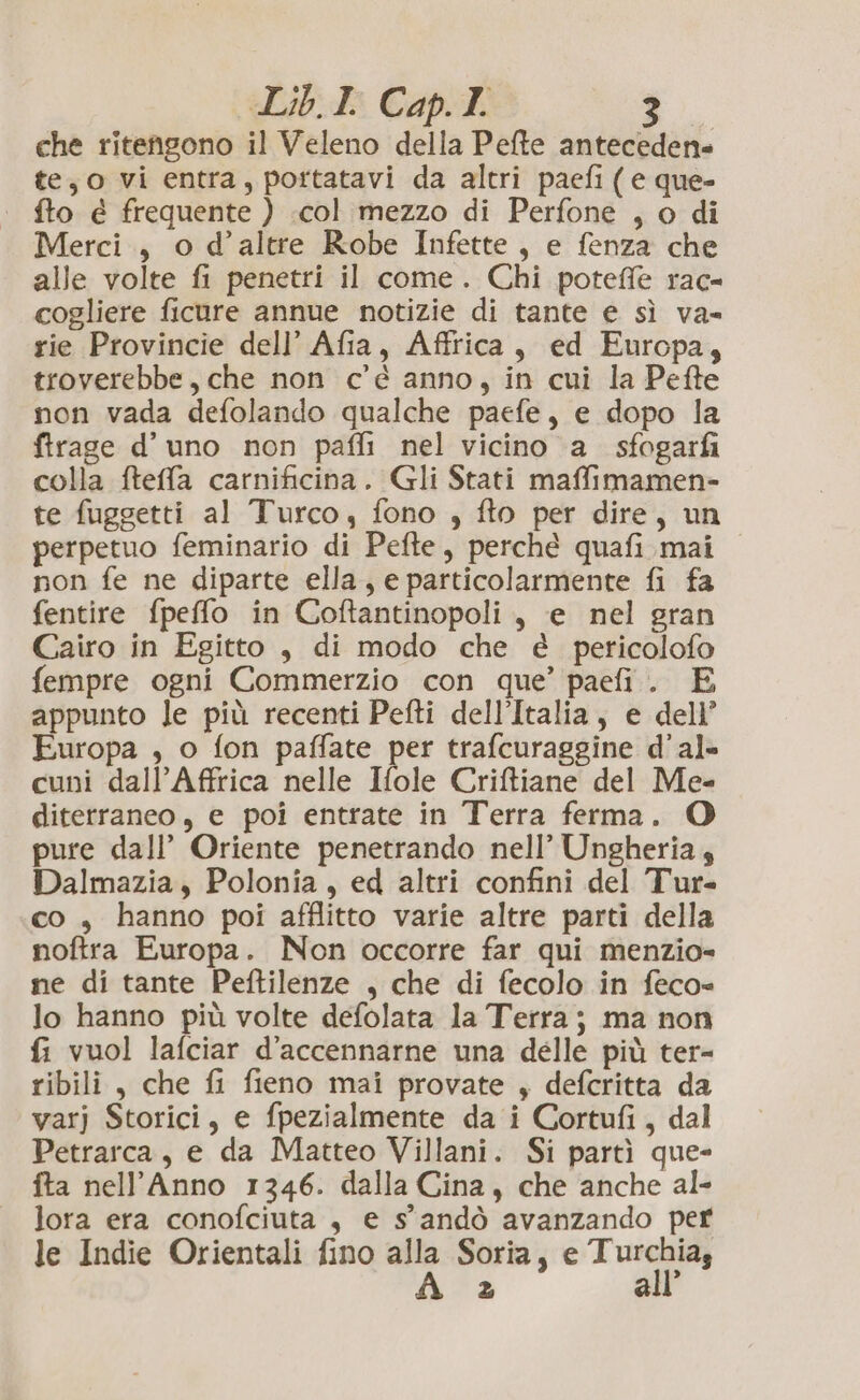 che ritengono il Veleno della Pefte antecedene te,o vi entra, pottatavi da altri paefi ( e que- fto é frequente ) col mezzo di Perfone , o di Merci, o d’altre Robe Infette, e fenza che alle volte fi penetri il come. Chi potefiè rac- cogliere ficure annue notizie di tante e sì va= rie Provincie dell’ Afia, Affrica, ed Europa, troverebbe, che non c'é anno, in cui la Pefte non vada defolando qualche paefe, e dopo la firage d’ uno non paffi nel vicino a_ sfogarfi colla fteffa carnificina. Gli Stati maffimamen- te fuggetti al Turco, fono , fto per dire, un perpetuo feminario di Pefte, perchè quafi mai non fe ne diparte ella, e particolarmente fi fa fentire fpeffo in Coftantinopoli., e nel gran Cairo in Egitto, di modo che è pericolofo fempre ogni Commerzio con que’ paefi. E appunto le più recenti Pefti dell’Italia, e dell’ uropa , o fon paffate per trafcuraggine d’al- cuni dall’Affrica nelle Ifole Criftiane del Me- diterraneo, e poi entrate in Terra ferma. O pure dall’ Oriente penetrando nell’ Ungheria, Dalmazia, Polonia, ed altri confini del Tur- co , hanno poi afflitto varie altre parti della noftra Europa. Non occorre far qui menzio= ne di tante Peftilenze , che di fecolo in feco= lo hanno più volte defolata la Terra; ma non fi vuol lafciar d’accennarne una delle più ter- ribili, che fi fieno mai provate , defcritta da varj Storici, e fpezialmente da i Cortufi, dal Petrarca, e da Matteo Villani. Si partì que- fta nell’Anno 1346. dalla Cina, che anche al- lora era conofciuta , e s'andò avanzando per le Indie Orientali fino alla Soria, e Turchia, À = all’