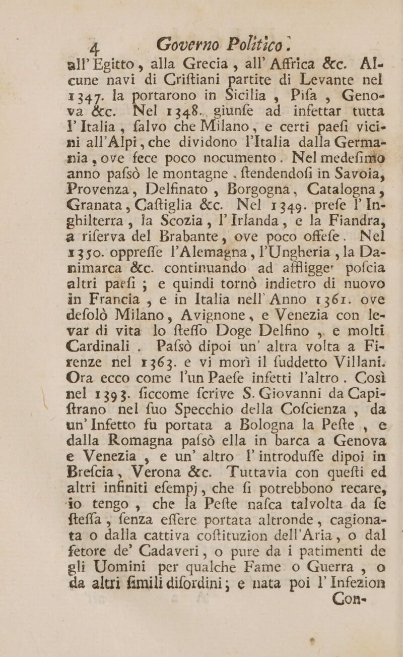 all’ Egitto, alla Grecia, all’ Affrica &c. Al cune navi di Criftiani partite di Levante nel 1347. la portarono in Sicilia è Pifa, Geno- va &c. Nel 1348. giunfe ad infettar tutta I Italia, falvo che Milano, e certi paefi vici» mi all’Alpi, che dividono l’Italia dalla Germa- mia,ove fece poco nocumento. Nel medefimo anno pafsò le montagne . ftendendofi in Savoia, Provenza, Delfinato , Borgogna, Catalogna, Granata, Caftiglia &c. Nel 1349. prefe l In- ghilterra, la Scozia, l'Irlanda, e la Fiandra, a riferva del Brabante, ove poco offefe. Nel 1350. oppreffle l’Alemagna, l'Ungheria , la Da- mimarca &c. continuando ad affligge» pofcia altri paefi ; e quindi tornò indietro di nuovo in Francia , e in Italia nell Anno 1361. ove defolò Milano, Avignone, e Venezia con le- var di vita lo ftefo Doge Delfino ,. e molti Cardinali . Pafsò dipoi un’ altra volta a Fi- renze nel r363. e vi morì il fuddetto Villani. Ora ecco come l'un Paefe infetti l’altro . Così nel 1393. ficcome fcrive S. Giovanni da Capi- ftrano nel fuo Specchio della Cofcienza , da un’ Infetto fu portata a Bologna la Pefte., e dalla Romagna pafsò ella in barca a Genova e Venezia , e un’ altro lintroduffe dipoi in Brefcia, Verona &c. Tuttavia con quefti ed altri infiniti efempj, che fi potrebbono recare, ‘fo tengo , che la Pefte nafca talvolta da fe fteffa , fenza effere portata altronde, cagiona- ta o dalla cattiva coftituzion dell'Aria, o dal fetore de’ Cadaveri, o pure da i patimenti de eli Uomini per qualche Fame o Guerra , o da altri fimili difordini; e nata poi l Cn On-