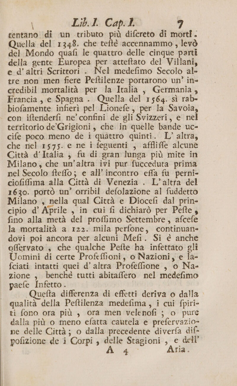 \ tentano. di un tributo più difcreto di morti. Quella del 1348. che teftè accennammo , levò del Mondo quafi le quattro delle cinque parti della gente Europea per atteftato del Villani, e d’ altri Scrittori . Nel medefimo Secolo al- tre non men fiere Peftilenze portarono un’ in- credibil mortalità per la Italia , Germania, Francia, e Spagna . Quella del 1564. sì rab- biofamente infierì pel Lionefe, per la Savoia, | con iftenderfi ne’ confini de gli Svizzeri, e nel territorio de’ Grigioni, che. in quelle bande uc- cife poco. meno de i quattro quinti. L’ altra, che nel 1575. e ne i feguenti , affliffle alcune Città d’Italia , fu di gran lunga più mite in Milano, che un’altra ivi pur fucceduta prima nel Secolo fteffo; e all’ incontro effa fu perni- ciofifima alla Città di Venezia . L’altrta del 1630. portò un’ orribil defolazione al fuddetto Milano, nella qual Città e Diocefi dal prin- cipio d’ Aprile , in cui fi dichiarò per Pefte 3 fino alla metà del proffimo Settembre, afcefe la mortalità a 122. mila perfone, continuane dovi poi ancora per alcuni Mefi. Si è anche offervato ; che qualche Pefte ha infettato gli Uomini di certe Profeffioni, o Nazioni, e la- fciati intatti quei d’ altra Profeffione , o Na- zione , benché tutti abitafero nel medefimo paefe Infetto . Quefta differenza di effetti deriva o dalla qualità della Peftilenza medefima, i cui fpiri- ti fono ora più , ora men velenofi ; o pure dalla più o meno efatta cautela e prefervazio- ne delle Città; o dalla precedente diverfa dif- pofizione de i Corpi , delle Stagioni , e dell’ i A 40° Aria.