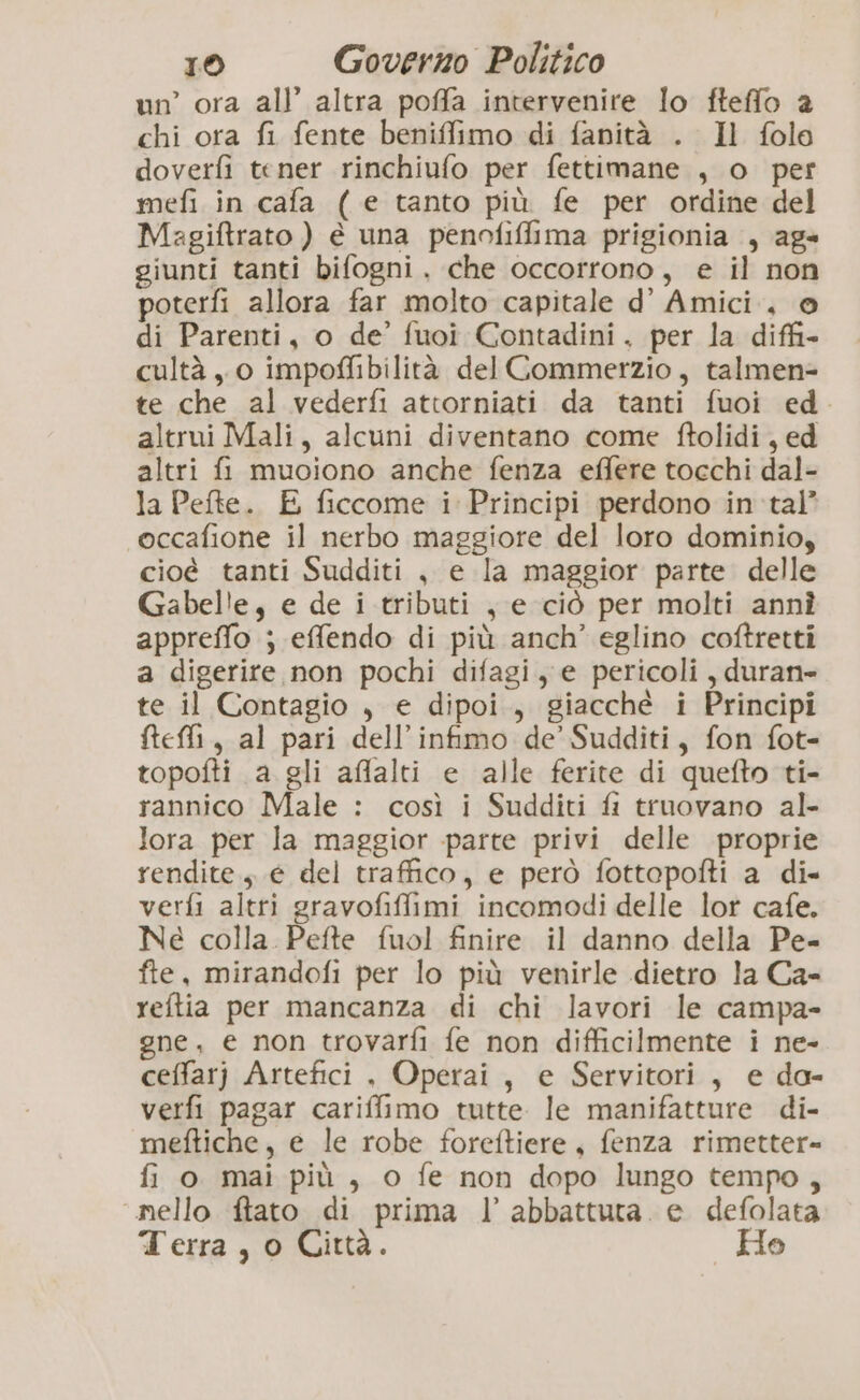un’ ora all’ altra poffa intervenire lo fteffo a chi ora fi fente beniffimo di fanità . Il folo doverfi tener rinchiufo per fettimane , o per mefi in cafa ( e tanto più fe per ordine del Magiftrato ) è una penofiffima prigionia , ag» giunti tanti bifogni. che occorrono, e il non poterfi allora far molto capitale d’ Amici. © di Parenti, o de’ fuoi Contadini. per la diffi cultà , 0 impoffibilità del Commerzio, talmen= te che al vederfi attorniati da tanti fuoi ed. altrui Mali, alcuni diventano come ftolidi, ed altri fi muoiono anche fenza effere tocchi dal- la Pefte. E ficcome i Principi perdono in tal’ occafione il nerbo maggiore del loro dominio, cioé tanti Sudditi , e la maggior parte delle Gabelle, e de i tributi , e ciò per molti annì appreffo ; effendo di più anch’ eglino coftretti a digerire non pochi difagi, e pericoli , duran te il Contagio , e dipoi., giacchè i Principi fteffi, al pari dell’infimo de’ Sudditi, fon fot- topofti a gli aflalti e alle ferite di quefto ti- rannico Male : così i Sudditi fi truovano al- lora per la maggior parte privi delle proprie rendite, e del traffico, e però fottopofti a di» verfi altri gravofiffimi incomodi delle lor cafe. Ne colla. Pefte fuol finire il danno della Pe- fte, mirandofi per lo più venirle dietro la Ca- reftia per mancanza di chi lavori le campa- gne, e non trovarfi fe non difficilmente i ne- ceffarj Artefici , Operai, e Servitori, e do- verfi pagar cariffimo tutte le manifatture di- meftiche, e le robe foreftiere, fenza rimetter= fi o mai più, o fe non dopo lungo tempo, nello ftato di prima l’ abbattuta. e defolata Terra, o Città. _ Ho
