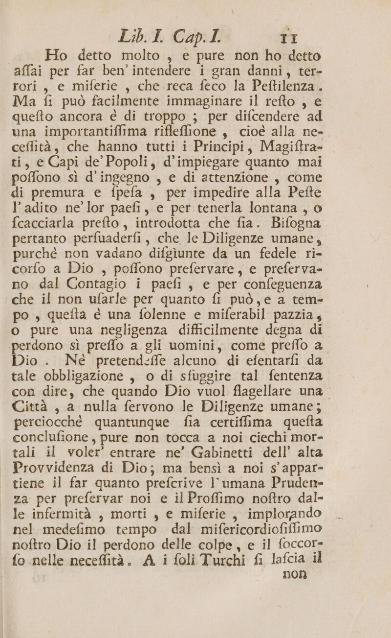 Ho detto molto , e pure non ho detto affai per far ben'intendere i gran danni, ter- rori, e miferie , che reca feco la Peftilenza. Ma fi può facilmente immaginare il refto , e quefto ancora e di troppo ; per difcendere ad una importantiffima rifleffione , cioé alla ne- ceffità, che hanno tutti i Principi, Magiftra- ti, e Capi de Popoli, d’impiegare quanto mai poffono sì d’ingegno , e di attenzione , come di premura e fpefa , per impedire alla Pefte l’ adito ne’ lor paefi, e per tenerla lontana , o fcacciarla prefto, introdotta che fia. Bifogna pertanto perfuaderfi, che le Diligenze umane, purché non vadano difgiunte da un fedele ri- corfo a Dio , poffono prefervare, e preferva- no dal Contagio i paefi, e per confeguenza che il non ufarle per quanto fi può,e a tem- po , quefta è una folenne e miferabil pazzia; o pure una negligenza difficilmente degna di perdono sì preffo a gli uomini, come preffo a_ Dio . Né pretend:ffe alcuno di efentarfi da tale obbligazione , o di sfuggire tal fentenza con dire, che quando Dio vuol flagellare una. Città , a nulla fervono le Diligenze umane; perciocché quantunque fia certiffima quefta conclufione, pure non tocca a noi ciechi mor- tali il voler’ entrare ne’ Gabinetti dell’ alta Provvidenza di Dio; ma bensì a noi s’ appar- tiene il far quanto prefcrive l’umana Pruden- za per prefervar noi e il Proffimo noftro dal- le infermità , morti , e miferie, implorando nel medefimo tempo dal mifericordiofiffimo noftro Dio il perdono delle colpe, e il foccor- fo nelle neceffità. A i foli Turchi fi lafcia il È non