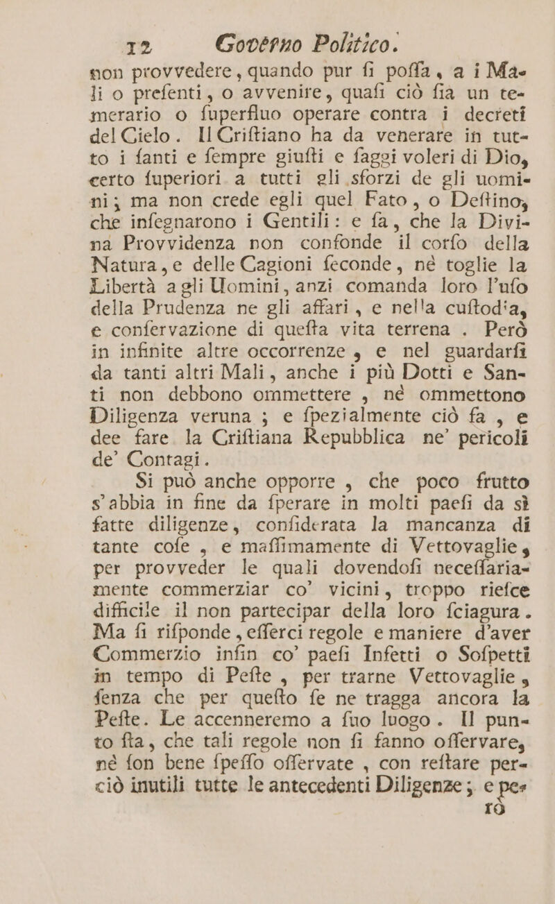 non provvedere, quando pur fi poffa, a i Ma li o prefenti, o avvenire, quafi ciò fia un te- merario o fuperfluo operare contra i decreti del Cielo. Il Criffiano ha da venerare in tut- to i fanti e fempre giufti e faggi voleri di Dio, certo fuperiori. a tutti gli sforzi de gli uomi- ni; ma non crede egli quel Fato, o Deftino, che infegnarono i Gentili: e fa, che la Divi- na Provvidenza non confonde il corfo della Natura, e delle Cagioni feconde, né toglie la Libertà agli Uomini, anzi comanda loro l’ufo della Prudenza ne gli affari, e nella cuftod'a, e confervazione di quefta vita terrena . Però in infinite altre occorrenze è e nel guardarfi da tanti altri Mali, anche i più Dotti e San- ti non debbono ommettere , né ommettono Diligenza veruna ; e fpezialmente ciò fa , e dee fare. la Criftiana Repubblica ne’ pericoli de’ Contagi. Si può anche opporre , che poco frutto sabbia in fine da fperare in molti paefi da sè fatte diligenze, confiderata la mancanza di tante cofe , e maffimamente di Vettovaglie 4 per provveder le quali dovendofi neceffaria- mente commerziar co’ vicini, troppo riefce difficile il non partecipar della loro fciagura . Ma fi rifponde, efferci regole e maniere d’aver Commerzio infin co’ paefi Infetti o Sofpetti in tempo di Pefte, per trarne Vettovaglie, fenza che per quefto fe ne tragga ancora la Pefte. Le accenneremo a fuo luogo. Il pun- to fta, che tali regole non fi fanno offervare, né fon bene fpeffo offervate , con reftare per ciò inutili tutte le antecedenti Diligenze ; e pes rò