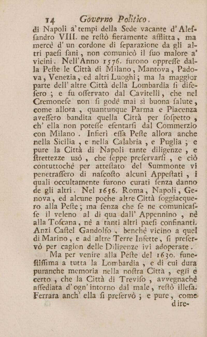 di Napoli a’ tempi della Sede vacante d’ Alef= fandro VIII. ne reftò fieramente afflitta, ma mercé d’ un cordone di feparazione da gli al- tri paefi fani, non comunicò il fuo malore a’ vicini. Nell’Anno r576. furono oppreffe dal- la Pefte le Città di Milano, Mantova, Pado- va; Venezia, ed altri Luoghi; ma la maggior parte dell’ altre Città della Lombardia fi dife- fero ; e fu offervato dal Cavitelli, che nel Cremonefe non fi godé mai sì buona falute, come allora, quantunque Parma e Piacenza aveffero bandita quella Città per fofpetto 4 ch’ ella non poteffe efentarfi dal Commerzio con Milano . Infierì effa Pefte allora anche nella Sicilia , e nella Calabria , e Puglia } e pure la Città di Napoli tante diligenze , e ftrettezze usò , che feppe prefervarfi , e ciò contuttoché per atteftato del Summonte vi penetraffero di nafcofto alcuni Appeftati , i quali occultamente furono curati fenza danno de gli altri. Nel 1656. Roma, Napoli, Ge- nova, ed alcune poche altre Città foggiacque- ro alla Pefte; ma fenza che fe ne comunicaf- fe il veleno al di qua dall’ Appennino , né alla Tofcana, né a tanti altri paefi confinanti. Anzi Caftel Gandolfo , benché vicino a quel di Marino, e ad altre Terre Infette, fi prefer» vò per cagion delle Diligenze ivi adoperate. Ma per venire alla Pete del 1630. fune» fRifima a tutta la Lombardia , e di cui dura puranche memoria nella noftra Città , egli e certo, che la Città di Trevifo , avvegnaché affediata d’ogn’intorno dal male, reftò illefa. Ferrara anch’ ella fi prefervò ; € sa” come ITe-