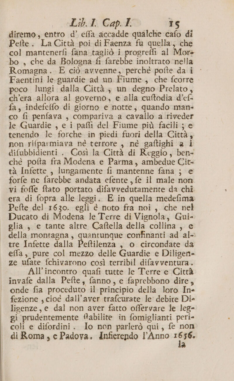 diremo, entro d’ effa accadde qualche cafo di Pefte. La Città poi di Faenza fu quella; che ‘col mantenerfi fana..tagliò i progrefli al More bo , che da Bologna fi farebbe inoltrato ‘nella Romagna .. E ciò avvenne, perché pofte da i - Faentini le. guardie ad un Fiume, che fcorre poco lungi. dalla Città. un degno Prelato, ch'era allora al governo, e alla cuftodia d’ef> fa, indefeffo di giorno e notte, quando man- co fi penfava , compariva a cavallo a riveder le Guardie , e i pafii del Fiume più facili; e tenendo le forche in piedi fuori della Città, non rifparmiava né terrore, né gaftighi a i difubbidienti . Così la Città di Reggio, ben- ché pofta fra Modena e Parma, ambedue Cit- tà Infette , lungamente fi mantenne fana ; e forfe ne farebbe andata efente, fe il male non vi foffe ftato portato difavvedutamente da chi era di fopra alle leggi. E in quella medefima Pefte del 1630. egli è noto fra noi, che nel Ducato di Modena le Terre di Vignola, Gui- glia , e tante altre Caftella della collina , e della montagna, quantunque confinanti ad al- tre Infette dalla Peftilenza , o circondate da effa, pure col mezzo delle Guardie e Diligen- ze ufate fchivarono così terribil difavventura.. All'incontro quafi tutte le Terre e Città invafe dalla Pefte, fanno, e faprebbono dire; onde fia proceduto il principio della loro In fezione , cioé dall'aver trafcurate le: debite Die ligenze, e dal non aver fatto offervare le leg- gi prudentemente ‘@abilite in fomiglianti peri- coli e difordini. Io non parlerò qui, fe non di Roma , e Padova. Infierendo l'Anno 1 o 56. *