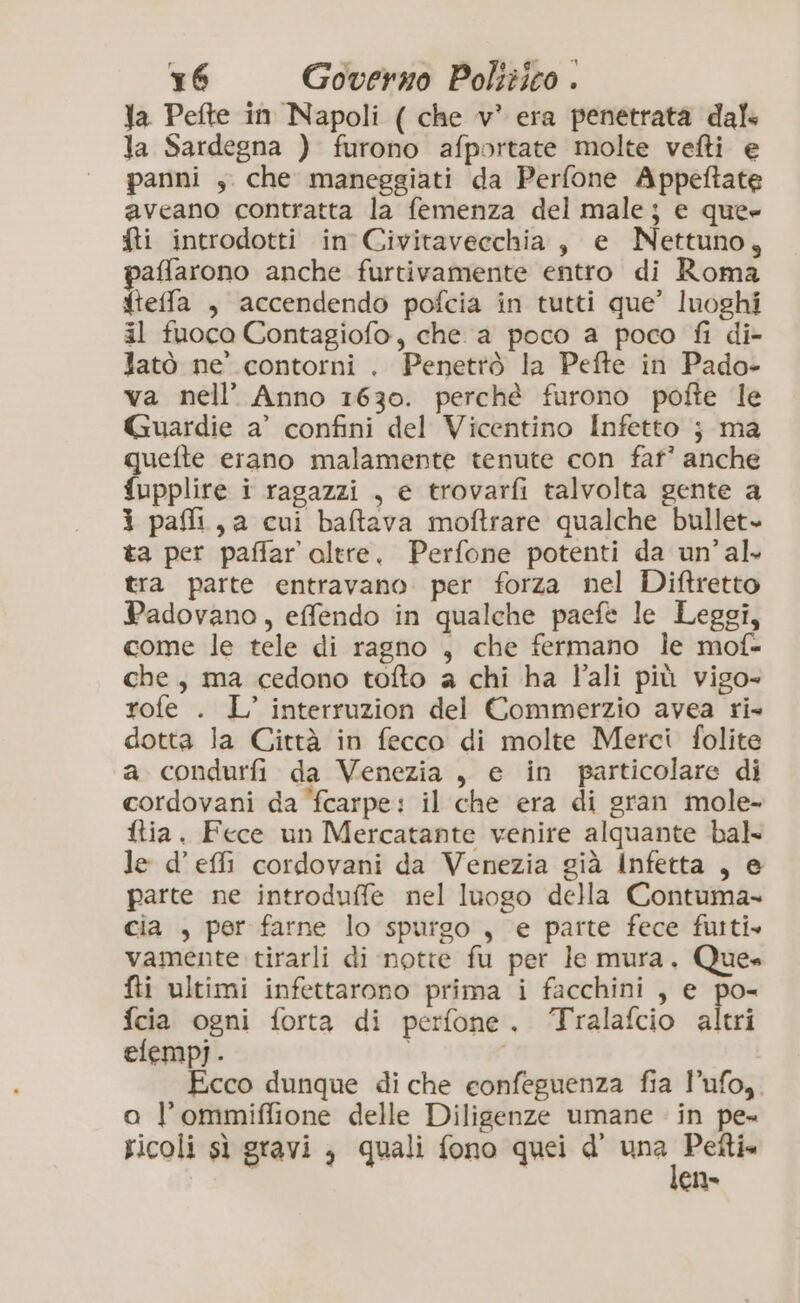 Ja Pefte in Napoli ( che v* era penetrata dal- Ja Sardegna ) furono afportate molte vefti e panni , che maneggiati da Perfone Appeftate aveano contratta la femenza del male; e que» fti introdotti in Civitaveechia, e Nettuno, paffarono anche furtivamente entro di Roma fteffa , accendendo pofcia in tutti que’ luoghi il fuoco Contagiofo, che a poco a poco fi di- latò ne’ contorni . Penettò la Pefte in Pado- va nell’ Anno 1630. perchè furono pofte le Guardie a’ confini del Vicentino Infetto j ma quefte erano malamente tenute con fat’? anche {upplire i ragazzi , e trovarfi talvolta gente a i pai, a cui baftava moftrare qualche bullet ta per paffar altre. Perfone potenti da un’ al. tra parte entravano. per forza nel Diftretto Padovano, effendo in qualche paefe le Leggi, come le tele di ragno , che fermano le mof- che, ma cedono tofto a chi ha ali più vigo- rofe . L’ interruzion del Commerzio avea ri- dotta la Città in fecco di molte Merci folite a condurfi da Venezia, e in particolare di cordovani da ‘fcarpe: il che era di gran mole- ftia. Fece un Mercatante venire alquante bal le d’effi cordovani da Venezia già Infetta , e parte ne introduffe nel luogo della Contuma- cia , per farne lo spurgo , e parte fece fusti» vamente tirarli di notte fu per le mura. Que» fti ultimi infettarono prima i facchini , e po- fcia ogni forta di perfone. ‘Tralafcio altri elempj. Ecco dunque di che confeguenza fia l’ufo,. a l’ommiffione delle Diligenze umane in pe- ricoli sì gravi , quali fono quei d' af <a en»
