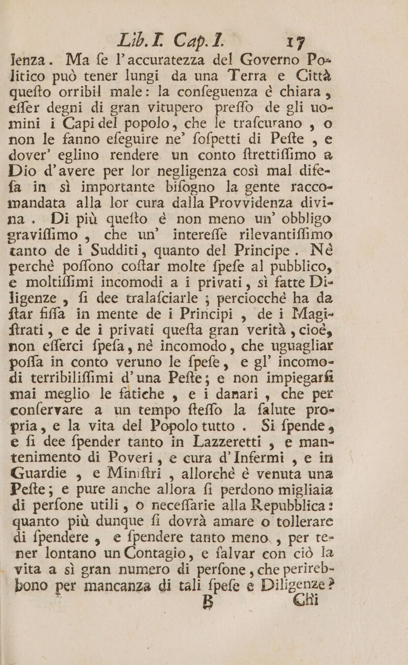 lenza. Ma fe l'accuratezza del Governo Po= litico può tener lungi da una Terra e Città quefto orribil male: la confeguenza è chiara, effer degni di gran vitupero preffo de gli uo- mini i Capidel popolo, che le trafcurano , 0 non le fanno efeguire ne’ fofpetti di Pefte , e dover’ eglino rendere un conto ftrettiffimo a Dio d’avere per lor negligenza così mal dife- fa in sì importante bifogno la gente racco- mandata alla lor cura dalla Provvidenza divi- na. Di più quefto é non meno un’ obbligo sraviffimo , che un’ intereffe rilevantiffimo tanto de i Sudditi, quanto del Principe. Né perché poffono coftar molte fpefe al pubblico, e moltiffimi incomodi a i privati, sì fatte Di- ligenze , fi dee tralafciarle ; perciocché ha da ftar fiffa in mente de i Principi, dei Magi- ftrati, e de i privati quefta gran verità, cioé, non efferci fpefa, né incomodo, che uguagliar poffa in conto veruno le fpefe, e gl’ incomo- di terribilifimi d'una Pefte; e non impiegarfi mai meglio le fatiche , e i damari, che per confervare a un tempo fteffo la falute pro» pria, e la vita del Popolo tutto . Si fpende, € fi dee fpender tanto in Lazzeretti, e man- tenimento di Poveri, e cura d’Infermi , e in Guardie , e Miniftri , allorché è venuta una Pefte; e pure anche allora fi perdono migliaia di perfone utili, o neceffarie alla Repubblica: quanto più dunque fi dovrà amare o tollerare di fpendere, e fpendere tanto meno, per te- ner lontano un Contagio, e falvar con ciò la . vita a sì gran numero di perfone, che perireb- bono per mancanza di tali pEee e Palese L: CRI