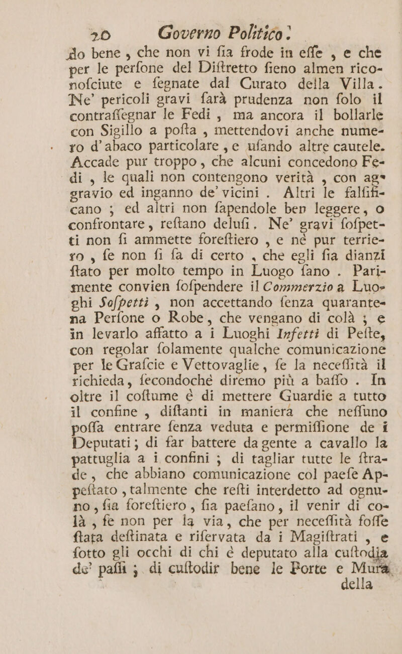 ‘do bene , che non vi fia frode in effe , e che per le perfone del Diftretto fieno almen rico- nofciute e fegnate dal Curato della Villa. Ne’ pericoli gravi farà prudenza non folo il contraffegnar le Fedi, ma ancora il bollarle con Sigillo a pofta , mettendovi anche nume- ro d’abaco particolare, e ufando altre cautele. Accade pur troppo , che alcuni concedono Fe- di , le quali non contengono verità , con ag* gravio ed inganno de’ vicini . Altri le falfifi- cano ; ed altri non fapendole ben leggere, o confrontare, reftano delufi. Ne’ gravi fofpet- ti non fi ammette foreftiero , e né pur terrie- ro, fe non fi fa di certo , che egli fia dianzi ftato per molto tempo in Luogo fano . Pari- mente convien fofpendere il Commerzio a Luo» ghi Sofpetti, non accettando fenza quarante- na Perfone o Robe, che vengano di colà j} e in levarlo affatto a i Luoghi Irfetti di Pefte, con regolar folamente qualche comunicazione per le Grafcie e Vettovaglie, fe la neceffità il richieda, fecondoché diremo più a baffo . In oltre il coftume è di mettere Guardie a tutto il confine, diftanti in maniera che neffuno pofa entrare fenza veduta e permiffione de i Deputati; di far battere da gente a cavallo la pattuglia a i confini ; di tagliar tutte le ftra- de, che abbiano comunicazione col paefe Ap- peftato , talmente che refti interdetto ad ognu- no, fia foreftiero , fia paefano, il venir di co- là , fe non per la via, che per neceflità foffe ftata deltinata e rifervata da i Magiftrati , e fotto gli occhi di chi è deputato alla cuftodia de pafli ; di culftodir bene le Porte pv, ella