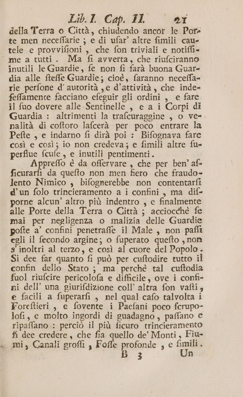 della Terra o Città, chiudendo ancor le Pot te men neceffarie ; e di ufar’ altre fimili cau- tele e provvifioni, che fon triviali e notiffi= ‘me a tutti. Ma fi avverta, che riufciranno inutili le Guardie, fe non fi farà buona Guar- dia alle fteffe Guardie; cioè, faranno neceffa= rie perfone d'autorità ,e d'attività, che inde- fefamence facciano efeguir gli ordini, e fare il fuo dovere alle Sentinelle , e a i Corpi di Guardia : altrimenti la trafcuraggine , o ve-. nalità di coftoro lafcerà per poco entrare la Pefte , e indarno fi dirà poi : Bifognava fare così e così; io non credeva; e fimili altre fu- perflue fcufe, e inutili pentimenti. Appreffo è da offervare , che per ben’ af- ficurarfi da quefto non men fiero che fraudo- lento Nimico , bifognerebbe non contentarfi d’un folo trincieramento a i confini, ma dif- porne alcun’ altro più indentro , e finalmente alle Porte della Terra o Città ; acciocché fe mai per neglisenza o malizia delle Guardie pofte a’ confini penetraffe il Male, non paffî egli il fecondo argine; o fuperato quefto , non s' inoltri al terzo, e così al cuore del Popolo . Si dee far quanto fi può per cuftodire tutto il confin dello Stato ; ma perché tal cuftodia fuol riufcire pericolofa e difficile, ove i confi- ni dell’ una giurifdizione coll’ altra fon vafti, e facili a fuperarfi , nel qual cafo talvolta i Foreftieri , e fovente i Paefani poco fcrupo- lofi, e molto ingordi di guadagno, paffano e ripaffano : perciò il più ficuro trincieramento fi dee credere, che fia quello de’ Monti, Fiu- «mi, Canali grofli , Fofle profonde , e fimili. B 3 Un