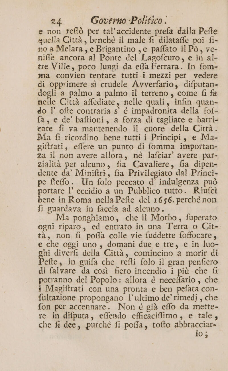 e non rfeftò per tal’accidente prefa dalla Pefte quella Città, benché il male fi dilataffe poi fi- no a Melara, e Brigantino, e paffato il Pò, ve- niffle ancora al Ponte del Lagofcuro, e in al- tre Ville, poco lungi da effaFerrara. In fom- ma convien tentare tutti i mezzi per vedere di opprimere sì crudele Avverfario, difputan- dogli a palmo a palmo il terreno, come fi fa nelle Città affediate, nelle quali, infin quan- do l’ ofte contraria s° è impadronita della fof- fa, e de’ baftioni, a forza di tagliate e barri- cate fi va mantenendo il cuore della Città. Ma fi ricordino bene tutti i Principi, e Ma- giftrati, effere un punto di fomma importan- za il non avere allora, né lafciar’ avere par- zialità per alcuno, fia Cavaliere, fia dipen- dente da’ Miniftri, fia Privilegiato dal Princi- pe fteffo. Un folo peccato d’ indulgenza può portare l’ eccidio a un Pubblico tutto. Riufcì bene in Roma nella Pefte del 1656. perché non fi guardava in faccia ad alcuno. Ma ponghiamo, che il Morbo, fuperato ogni riparo, ed entrato in una Terra o Git- tà, non fi poffa colle vie fuddette foffocare, e che oggi uno, domani due e tre, e in luo- hi diverfi della Città, comincino a morir di efte, in guifa che refti folo il gran penfiero di falvare da così fiero incendio i più che fl potranno del Popolo: allora é neceffario, che i Magiftrati con una pronta e ben pefata con- fultazione propongano l’ultimo de’ rimedj , che fon per accennare. Non e già effo da mette- re in difputa, effendo efficaciffimo, e tale, che fi dee, purché fi poffa, tofto rassiare 0;