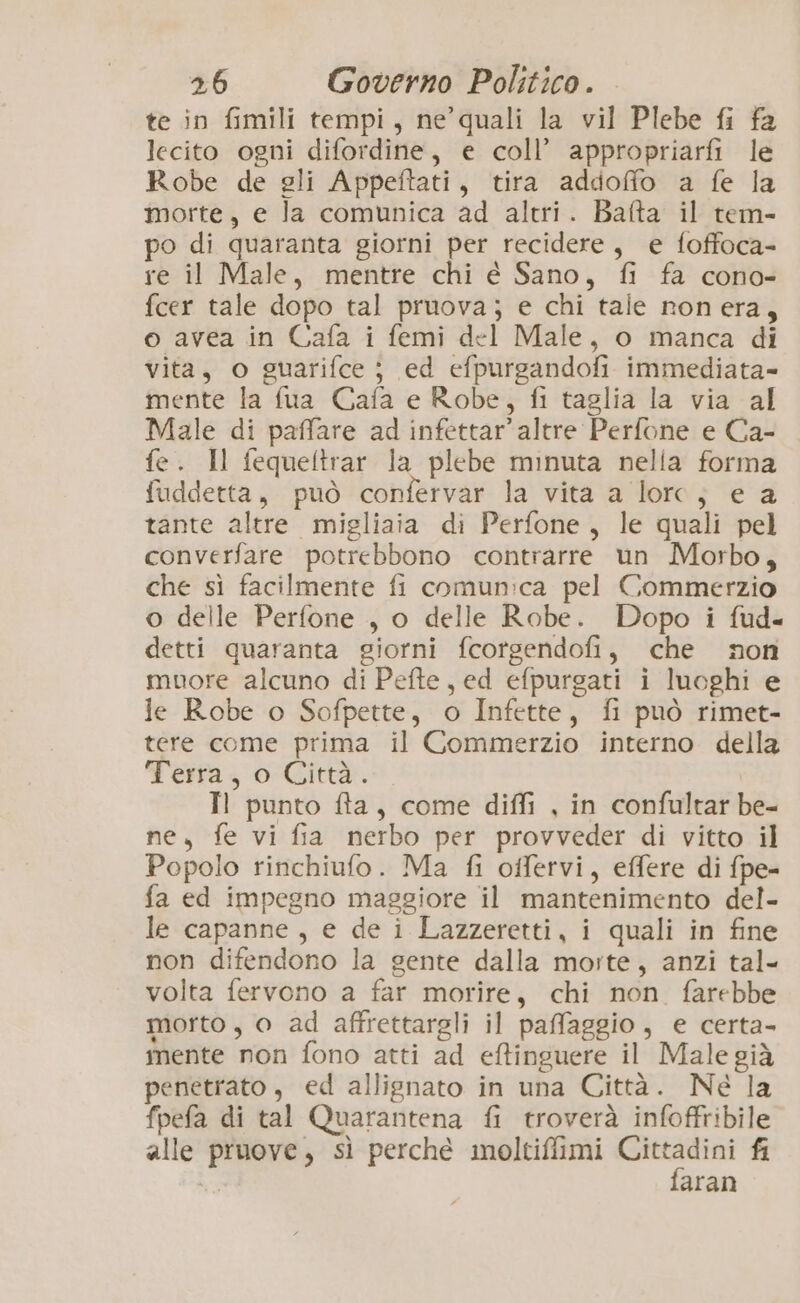 te in fimili tempi, ne’quali la vil Plebe fi fa lecito ogni difordine, e coll’ appropriarfi le Robe de gli Appeftati, tira addoffo a fe la morte, e la comunica ad altri. Bafta il tem- po di quaranta giorni per recidere, e foffoca- re il Male, mentre chi é Sano, fi fa cono- fcer tale dopo tal pruova; e chi tale nonera, o avea in Cafa i femi del Male, o manca di vita, o guarifce } ed efpurgandofi immediata- mente la fua Cafa e Robe, fi taglia la via al Male di paffare ad infettar’ altre Perfone e Ca- fe. Il fequeltrar la plebe minuta nella forma fuddetta, può confervar la vita a lorc; e a tante altre migliaia di Perfone, le quali pel converfare potrebbono contrarre un Morbo, che sì facilmente fi comunica pel Commerzio o delle Perfone , o delle Robe. Dopo i fud- detti quaranta giorni fcorgendofi, che non muore alcuno di Pefte, ed efpurgati i luoghi e le Robe o Sofpette, o Infette, fi può rimet- tere come prima il Commerzio interno della Ferra, 0-Città:. | Il punto fta, come diffi , in confultar be- ne, fe vi fia nerbo per provveder di vitto il Popolo rinchiufo. Ma fi offervi, effere di fpe= fa ed impegno maggiore il mantenimento del- le capanne, e de i Lazzeretti, i quali in fine non difendono la sente dalla morte, anzi tal- volta fervono a far morire, chi non farebbe morto, o ad affrettargli il paffaggio, e certa- mente non fono atti ad eftinguere il Male già penetrato, ed allignato in una Città. Né la fpefa di tal Quarantena fi troverà infoffribile alle pruove, sì perché moltiffimi Lupe fi aran