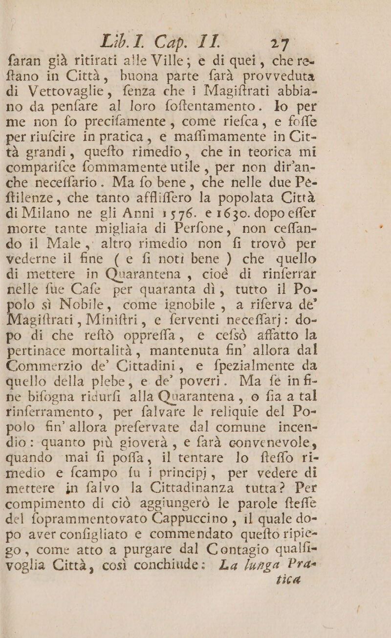 faran già ritirati alle Ville; e di quei, chere ftano in Città, buona parte farà provveduta di Vettovaglie, fenza che i Magiftrati abbia- no da penfare al loro foftentamento. lo per me non fo precifamente, come riefca, e foffe per riufcire in pratica, e maffimamente in Cit- tà grandi, quefto rimedio, che in teorica mi comparifce fommamente utile, per non dir’an- che neceffario. Ma fo bene, che nelle due Pe- ftilenze, che tanto affliffero la popolata Città. di Milano ne gli Anni 1576. e 1630. dopo effer morte tante migliaia di Perfone, non ceffan- do il Male, altro rimedio non fi trovò per vederne il fine ( e fi noti bene ) che quello di mettere in Quarantena , cioè di rinferrar nelle fue Cafe per quaranta dì, tutto il Po- polo sì Nobile, come ignobile, a riferva de Magiftrati, Miniftri, e ferventi neceffatj: do- po di che reftò oppreffa, e cefsò affatto la pertinace mortalità, mantenuta fin’ allora dal Commerzio de’ Cittadini, e fpezialmente da quello della plebe, e de’ poveri. Ma fe in fi- ne bifogna ridurli alla Quarantena, o fia a tal rinferramento, per falvare le reliquie del Po- polo fin’ allora prefervate dal comune incen- dio: quanto più gioverà, e farà convenevole, quando mai fi poffa, il tentare lo fteffo ri- medio e fcampo fu i principj, per vedere di mettere in falvo la Cittadinanza tutta? Per compimento di ciò aggiungerò le parole fteffe del foprammentovato Cappuccino , il quale do- po aver configliato e commendato quefto ripie- go, come atto a purgare dal Contagio qualfi= voglia Città, così conchiude: La /unga Pra tica