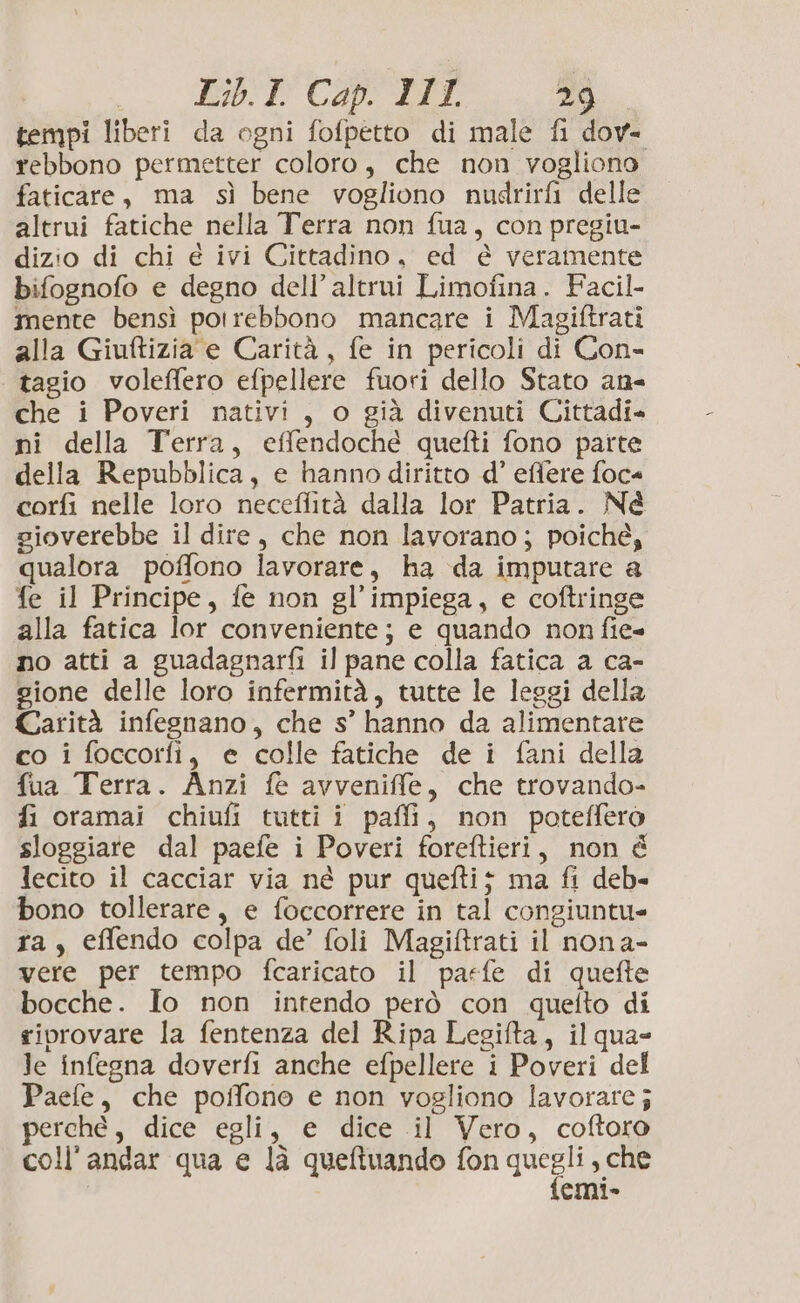 tempi liberi da ogni fofpetto di male fi dov- rebbono permetter coloro, che non vogliono faticare, ma sì bene vogliono nugdrirfi delle altrui fatiche nella Terra non fua, con pregiu- dizio di chi é ivi Cittadino, ed è veramente bifognofo e degno dell’ altrui Limofina. Facil- mente bensì potrebbono mancare i Magiftrati alla Giuftizia e Carità, fe in pericoli di Con- tagio voleffero efpellere fuori dello Stato an che i Poveri nativi, o già divenuti Cittadi= ni della Terra, effendoché quefti fono parte della Repubblica, e hanno diritto d’ effere foc« corfi nelle loro neceffità dalla lor Patria. Né sioverebbe il dire, che non lavorano; poiché, qualora poffono lavorare, ha da imputare a fe il Principe, fe non gl’impiega, e coftringe alla fatica lor conveniente; e quando non fie= no atti a guadagnarfi il pane colla fatica a ca- gione delle loro infermità, tutte le leggi della Carità infesnano, che s’' hanno da alimentare co i foccorfi, e colle fatiche de i fani della fua Terra. Anzi fe avveniffe, che trovando- fi oramai chiufi tutti i paffi, non poteffero sloggiare dal paefe i Poveri foreftieri, non é lecito il cacciar via né pur quefti; ma fi deb- bono tollerare, e foccorrere in tal congiuntu- ra, effendo colpa de’ foli Magiftrati il nona- vere per tempo fcaricato il parfe di quefte bocche. Io non intendo però con quetto di riprovare la fentenza del Ripa Legifta, il qua- le infegna doverfi anche efpellere i Poveri del Paefe, che poffono e non vogliono lavorare j perchè, dice egli, e dice il Vero, coftoro coll'andar qua e là queftuando fon quegli , che emi»