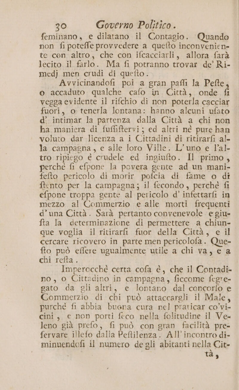 feminano, e dilatano il Contagio. Quando non fipoteffe provvedere a quefto inconvenien- te cen altro, che con ifcacciarli, allora farà lecito il farlo. Ma fi potranno trovar de’ Ri- medj men crudi di quefto . Avvicinandofi poi a gran pafli la Pefte, o accaduto qualche cafo in Città, onde fi vegga evidente il rifchio di non poterla cacciar fuori, o tenerla lontana: hanno alcuni ufato d’. intimar la partenza dalla Città a chi non ha maniera di fuffiftervi; ed altri né pure han voluto dar licenza a i Cittadini di ritirarfi al. la campagna, e alle loro Ville. L’uno e Val tro ripiego è crudele ed ingiufto. Il primo, perché fi efpone la povera gente ad un mani- fefto pericolo di morir pofcia di fame o dî ftento per la campagna; il fecondo, perche fi efpone troppa gente al pericolo d’ infettarfi in mezzo al Commerzio e alle morti frequenti d’una Città. Sarà pertanto convenevole e giu- fta la determinazione di permettere a chiun- que voglia il ritirari fuor della Città, e il cercare ricovero in parte men pericolofa. Que- fto può effere ugualmente utile a chi va, e a chi refta. Imperocché certa cofa é, che il Contadi- no, o Cittadino in campagna, ficcome fegre- gato da gli altri, e lontano dal concorfo e Commerzio di chi può attaccargli il Male, purché fi abbia buona cura nel praticar co’vi- cini, e non porti feco nella folitudine il Ve leno già prefo, fi può con gran facilità pre- fervare illefo dalla Peftilenza. A!’ incontro di- minuendofi il numero de gli abitanti nella Cit» | di,